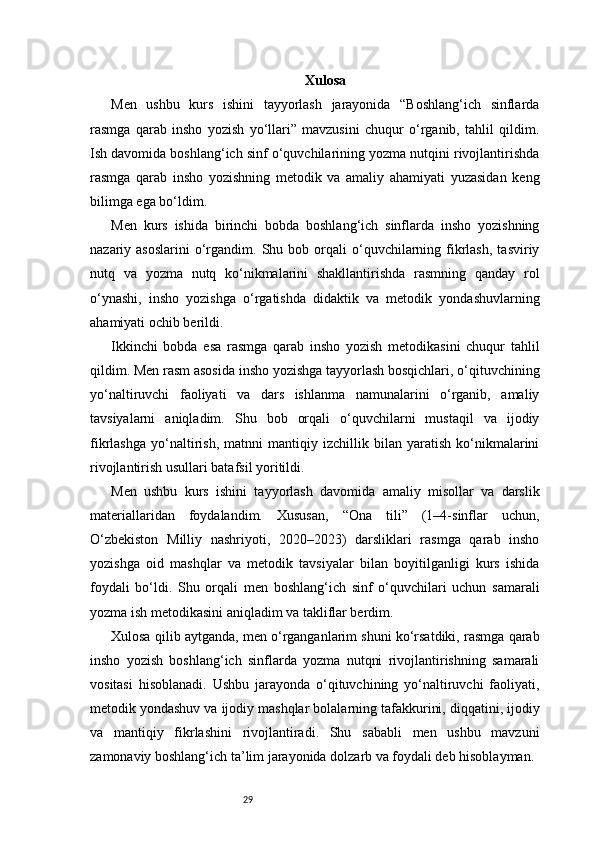 29 Xulosa
Men   ushbu   kurs   ishini   tayyorlash   jarayonida   “Boshlang‘ich   sinflarda
rasmga   qarab   insho   yozish   yo‘llari”   mavzusini   chuqur   o‘rganib,   tahlil   qildim.
Ish davomida boshlang‘ich sinf o‘quvchilarining yozma nutqini rivojlantirishda
rasmga   qarab   insho   yozishning   metodik   va   amaliy   ahamiyati   yuzasidan   keng
bilimga ega bo‘ldim.
Men   kurs   ishida   birinchi   bobda   boshlang‘ich   sinflarda   insho   yozishning
nazariy  asoslarini  o‘rgandim.  Shu  bob  orqali  o‘quvchilarning  fikrlash,   tasviriy
nutq   va   yozma   nutq   ko‘nikmalarini   shakllantirishda   rasmning   qanday   rol
o‘ynashi,   insho   yozishga   o‘rgatishda   didaktik   va   metodik   yondashuvlarning
ahamiyati ochib berildi.
Ikkinchi   bobda   esa   rasmga   qarab   insho   yozish   metodikasini   chuqur   tahlil
qildim. Men rasm asosida insho yozishga tayyorlash bosqichlari, o‘qituvchining
yo‘naltiruvchi   faoliyati   va   dars   ishlanma   namunalarini   o‘rganib,   amaliy
tavsiyalarni   aniqladim.   Shu   bob   orqali   o‘quvchilarni   mustaqil   va   ijodiy
fikrlashga   yo‘naltirish,   matnni   mantiqiy   izchillik   bilan   yaratish   ko‘nikmalarini
rivojlantirish usullari batafsil yoritildi.
Men   ushbu   kurs   ishini   tayyorlash   davomida   amaliy   misollar   va   darslik
materiallaridan   foydalandim.   Xususan,   “Ona   tili”   (1–4-sinflar   uchun,
O‘zbekiston   Milliy   nashriyoti,   2020–2023)   darsliklari   rasmga   qarab   insho
yozishga   oid   mashqlar   va   metodik   tavsiyalar   bilan   boyitilganligi   kurs   ishida
foydali   bo‘ldi.   Shu   orqali   men   boshlang‘ich   sinf   o‘quvchilari   uchun   samarali
yozma ish metodikasini aniqladim va takliflar berdim.
Xulosa qilib aytganda, men o‘rganganlarim shuni ko‘rsatdiki, rasmga qarab
insho   yozish   boshlang‘ich   sinflarda   yozma   nutqni   rivojlantirishning   samarali
vositasi   hisoblanadi.   Ushbu   jarayonda   o‘qituvchining   yo‘naltiruvchi   faoliyati,
metodik yondashuv va ijodiy mashqlar bolalarning tafakkurini, diqqatini, ijodiy
va   mantiqiy   fikrlashini   rivojlantiradi.   Shu   sababli   men   ushbu   mavzuni
zamonaviy boshlang‘ich ta’lim jarayonida dolzarb va foydali deb hisoblayman. 