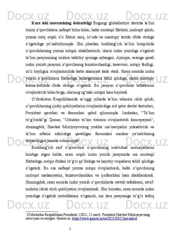 3Kurs   ishi   mavzusining   dolzarbligi   Bugungi   globallashuv   davrida   ta’lim
tizimi o‘quvchilarni nafaqat bilim bilan, balki mustaqil fikrlash, muloqot qilish,
yozma   nutq   orqali   o‘z   fikrini   aniq,   lo‘nda   va   mantiqiy   tarzda   ifoda   etishga
o‘rgatishga   yo‘naltirilmoqda.   Shu   jihatdan   boshlang‘ich   ta’lim   bosqichida
o‘quvchilarning   yozma   nutqini   shakllantirish,   ularni   insho   yozishga   o‘rgatish
ta’lim   jarayonining   muhim   tarkibiy   qismiga   aylangan.   Ayniqsa,   rasmga   qarab
insho  yozish   jarayoni   o‘quvchining  kuzatuvchanligi,  tasavvuri,   nutqiy  faolligi,
so‘z   boyligini   rivojlantirishda   katta   ahamiyat   kasb   etadi.   Rasm   asosida   insho
yozish   o‘quvchilarni   fikrlashga,   kuzatganlarini   tahlil   qilishga,   ularni   mantiqiy
ketma-ketlikda   ifoda   etishga   o‘rgatadi.   Bu   jarayon   o‘quvchilar   tafakkurini
rivojlantirish bilan birga, ularning og‘zaki nutqini ham boyitadi.
O‘zbekiston   Respublikasida   so‘nggi   yillarda   ta’lim   sohasini   isloh   qilish,
o‘quvchilarning ijodiy qobiliyatlarini rivojlantirishga oid qator davlat dasturlari,
Prezident   qarorlari   va   farmonlari   qabul   qilinmoqda.   Jumladan,   “Ta’lim
to‘g‘risida”gi   Qonun,   “Uzluksiz   ta’lim   tizimini   rivojlantirish   konsepsiyasi”,
shuningdek,   Shavkat   Mirziyoyevning   yoshlar   ma’naviyatini   yuksaltirish   va
ta’lim   sifatini   oshirishga   qaratilgan   farmonlari   mazkur   yo‘nalishning
dolzarbligini yanada oshirmoqda 1
.
Boshlang‘ich   sinf   o‘qituvchisi   o‘quvchining   individual   xususiyatlarini
hisobga   olgan   holda,   rasm   orqali   insho   yozish   jarayonida   uni   mustaqil
fikrlashga, nutqiy ifodani to‘g‘ri qo‘llashga va hayotiy voqealarni tahlil qilishga
o‘rgatadi.   Bu   esa   nafaqat   yozma   nutqni   rivojlantiradi,   balki   o‘quvchining
muloqot   madaniyatini,   kuzatuvchanlikni   va   ijodkorlikni   ham   shakllantiradi.
Shuningdek, rasm  asosida insho yozish o‘quvchilarda estetik tafakkurni, atrof-
muhitni idrok etish qobiliyatini rivojlantiradi. Shu boisdan, rasm asosida insho
yozishga   o‘rgatish   metodikasini   o‘rganish,   uni   dars   jarayoniga   to‘g‘ri   tatbiq
1
  O‘zbekiston Respublikasi Prezidenti. (2021, 12 mart).  Prezident Shavkat Mirziyoyevning 
intervyusi va nutqlari . Gazeta.uz.  https://www.gazeta.uz/oz/2021/03/12/prezident 