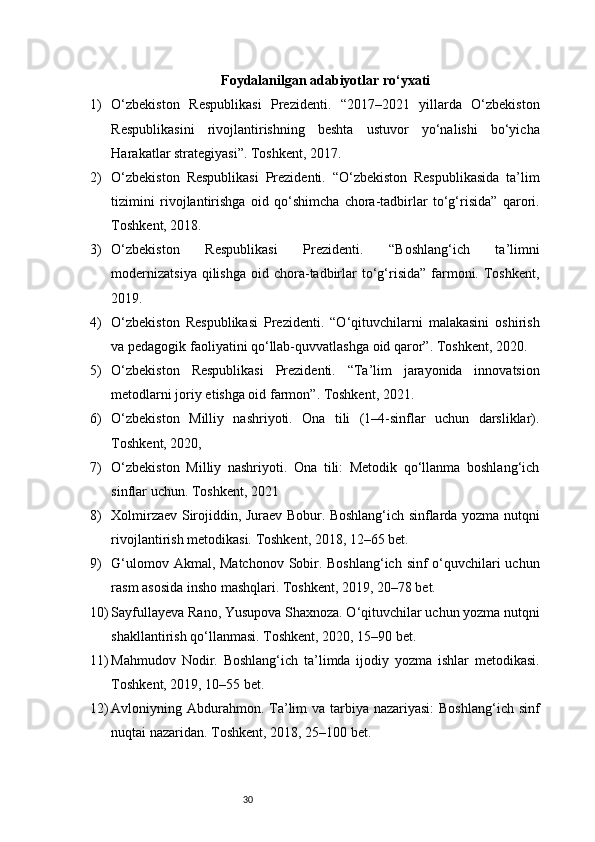30Foydalanilgan adabiyotlar ro‘yxati
1) O‘zbekiston   Respublikasi   Prezidenti.   “2017–2021   yillarda   O‘zbekiston
Respublikasini   rivojlantirishning   beshta   ustuvor   yo‘nalishi   bo‘yicha
Harakatlar strategiyasi”. Toshkent, 2017.
2) O‘zbekiston   Respublikasi   Prezidenti.   “O‘zbekiston   Respublikasida   ta’lim
tizimini   rivojlantirishga   oid   qo‘shimcha   chora-tadbirlar   to‘g‘risida”   qarori.
Toshkent, 2018.
3) O‘zbekiston   Respublikasi   Prezidenti.   “Boshlang‘ich   ta’limni
modernizatsiya   qilishga   oid chora-tadbirlar  to‘g‘risida”  farmoni.  Toshkent,
2019.
4) O‘zbekiston   Respublikasi   Prezidenti.   “O‘qituvchilarni   malakasini   oshirish
va pedagogik faoliyatini qo‘llab-quvvatlashga oid qaror”. Toshkent, 2020.
5) O‘zbekiston   Respublikasi   Prezidenti.   “Ta’lim   jarayonida   innovatsion
metodlarni joriy etishga oid farmon”. Toshkent, 2021.
6) O‘zbekiston   Milliy   nashriyoti.   Ona   tili   (1–4-sinflar   uchun   darsliklar).
Toshkent, 2020,
7) O‘zbekiston   Milliy   nashriyoti.   Ona   tili:   Metodik   qo‘llanma   boshlang‘ich
sinflar uchun. Toshkent, 2021
8) Xolmirzaev Sirojiddin, Juraev Bobur. Boshlang‘ich sinflarda yozma nutqni
rivojlantirish metodikasi. Toshkent, 2018, 12–65 bet.
9) G‘ulomov Akmal, Matchonov  Sobir. Boshlang‘ich  sinf  o‘quvchilari  uchun
rasm asosida insho mashqlari. Toshkent, 2019, 20–78 bet.
10) Sayfullayeva Rano, Yusupova Shaxnoza. O‘qituvchilar uchun yozma nutqni
shakllantirish qo‘llanmasi. Toshkent, 2020, 15–90 bet.
11) Mahmudov   Nodir.   Boshlang‘ich   ta’limda   ijodiy   yozma   ishlar   metodikasi.
Toshkent, 2019, 10–55 bet.
12) Avloniyning Abdurahmon. Ta’lim  va tarbiya nazariyasi:  Boshlang‘ich sinf
nuqtai nazaridan. Toshkent, 2018, 25–100 bet. 