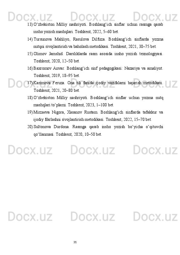 3113) O‘zbekiston   Milliy   nashriyoti.   Boshlang‘ich   sinflar   uchun   rasmga   qarab
insho yozish mashqlari. Toshkent, 2022, 5–60 bet.
14) Tursunova   Mahliyo,   Rasulova   Dilfuza.   Boshlang‘ich   sinflarda   yozma
nutqni rivojlantirish va baholash metodikasi. Toshkent, 2021, 30–75 bet.
15) Olimov   Jamshid.   Darsliklarda   rasm   asosida   insho   yozish   texnologiyasi.
Toshkent, 2020, 12–50 bet.
16) Baxromov   Anvar.   Boshlang‘ich   sinf   pedagogikasi:   Nazariya   va   amaliyot.
Toshkent, 2019, 18–95 bet.
17) Karimova   Feruza.   Ona   tili   fanida   ijodiy   vazifalarni   bajarish   metodikasi.
Toshkent, 2021, 20–80 bet.
18) O‘zbekiston   Milliy   nashriyoti.   Boshlang‘ich   sinflar   uchun   yozma   nutq
mashqlari to‘plami. Toshkent, 2023, 1–100 bet.
19) Mirzaeva   Nigora,   Xasanov   Rustam.   Boshlang‘ich   sinflarda   tafakkur   va
ijodiy fikrlashni rivojlantirish metodikasi. Toshkent, 2022, 15–70 bet.
20) Sultonova   Durdona.   Rasmga   qarab   insho   yozish   bo‘yicha   o‘qituvchi
qo‘llanmasi. Toshkent, 2020, 10–50 bet. 