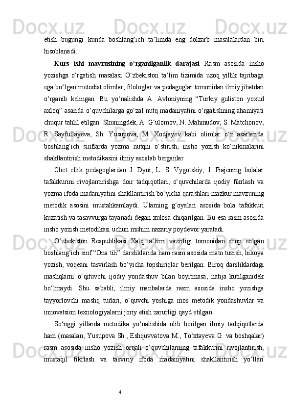 4etish   bugungi   kunda   boshlang‘ich   ta’limda   eng   dolzarb   masalalardan   biri
hisoblanadi.
Kurs   ishi   mavzusining   o‘rganilganlik   darajasi   Rasm   asosida   insho
yozishga   o‘rgatish   masalasi   O‘zbekiston   ta’lim   tizimida   uzoq   yillik   tajribaga
ega bo‘lgan metodist olimlar, filologlar va pedagoglar tomonidan ilmiy jihatdan
o‘rganib   kelingan.   Bu   yo‘nalishda   A.   Avloniyning   “Turkiy   guliston   yoxud
axloq” asarida o‘quvchilarga go‘zal nutq madaniyatini o‘rgatishning ahamiyati
chuqur tahlil etilgan. Shuningdek, A. G‘ulomov, N. Mahmudov, S. Matchonov,
R.   Sayfullayeva,   Sh.   Yusupova,   M.   Xodjayev   kabi   olimlar   o‘z   asarlarida
boshlang‘ich   sinflarda   yozma   nutqni   o‘stirish,   insho   yozish   ko‘nikmalarini
shakllantirish metodikasini ilmiy asoslab berganlar.
Chet   ellik   pedagoglardan   J.   Dyui,   L.   S.   Vygotskiy,   J.   Piajening   bolalar
tafakkurini   rivojlantirishga   doir   tadqiqotlari,   o‘quvchilarda   ijodiy   fikrlash   va
yozma ifoda madaniyatini shakllantirish bo‘yicha qarashlari mazkur mavzuning
metodik   asosini   mustahkamlaydi.   Ularning   g‘oyalari   asosida   bola   tafakkuri
kuzatish va tasavvurga tayanadi degan xulosa chiqarilgan. Bu esa rasm asosida
insho yozish metodikasi uchun muhim nazariy poydevor yaratadi.
O‘zbekiston   Respublikasi   Xalq   ta’limi   vazirligi   tomonidan   chop   etilgan
boshlang‘ich sinf “Ona tili” darsliklarida ham rasm asosida matn tuzish, hikoya
yozish,   voqeani   tasvirlash   bo‘yicha   topshiriqlar   berilgan.   Biroq   darsliklardagi
mashqlarni   o‘qituvchi   ijodiy   yondashuv   bilan   boyitmasa,   natija   kutilganidek
bo‘lmaydi.   Shu   sababli,   ilmiy   manbalarda   rasm   asosida   insho   yozishga
tayyorlovchi   mashq   turlari,   o‘quvchi   yoshiga   mos   metodik   yondashuvlar   va
innovatsion texnologiyalarni joriy etish zarurligi qayd etilgan.
So‘nggi   yillarda   metodika   yo‘nalishida   olib   borilgan   ilmiy   tadqiqotlarda
ham  (masalan,  Yusupova   Sh.,  Eshquvvatova  M.,  To‘xtayeva  G. va  boshqalar)
rasm   asosida   insho   yozish   orqali   o‘quvchilarning   tafakkurini   rivojlantirish,
mustaqil   fikrlash   va   tasviriy   ifoda   madaniyatini   shakllantirish   yo‘llari 