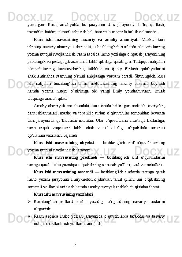 5yoritilgan.   Biroq   amaliyotda   bu   jarayonni   dars   jarayonida   to‘liq   qo‘llash,
metodik jihatdan takomillashtirish hali ham muhim vazifa bo‘lib qolmoqda. 
Kurs   ishi   mavzusining   nazariy   va   amaliy   ahamiyati   Mazkur   kurs
ishining   nazariy   ahamiyati   shundaki,   u   boshlang‘ich   sinflarda   o‘quvchilarning
yozma nutqini rivojlantirish, rasm asosida insho yozishga o‘rgatish jarayonining
psixologik va pedagogik asoslarini tahlil qilishga qaratilgan. Tadqiqot natijalari
o‘quvchilarning   kuzatuvchanlik,   tafakkur   va   ijodiy   fikrlash   qobiliyatlarini
shakllantirishda   rasmning   o‘rnini   aniqlashga   yordam   beradi.   Shuningdek,  kurs
ishi   natijalari   boshlang‘ich   ta’lim   metodikasining   nazariy   bazasini   boyitadi
hamda   yozma   nutqni   o‘stirishga   oid   yangi   ilmiy   yondashuvlarni   ishlab
chiqishga xizmat qiladi.
Amaliy   ahamiyati   esa   shundaki,   kurs   ishida   keltirilgan   metodik   tavsiyalar,
dars   ishlanmalari,   mashq   va   topshiriq   turlari   o‘qituvchilar   tomonidan   bevosita
dars   jarayonida   qo‘llanilishi   mumkin.   Ular   o‘quvchilarni   mustaqil   fikrlashga,
rasm   orqali   voqealarni   tahlil   etish   va   ifodalashga   o‘rgatishda   samarali
qo‘llanma vazifasini bajaradi. 
Kurs   ishi   mavzusining   obyekti   —   boshlang‘ich   sinf   o‘quvchilarining
yozma nutqini rivojlantirish jarayoni.
Kurs   ishi   mavzusining   predmeti   —   boshlang‘ich   sinf   o‘quvchilarini
rasmga qarab insho yozishga o‘rgatishning samarali yo‘llari, usul va metodlari.
Kurs   ishi   mavzusining   maqsadi   —   boshlang‘ich   sinflarda   rasmga   qarab
insho   yozish   jarayonini   ilmiy-metodik   jihatdan   tahlil   qilish,   uni   o‘qitishning
samarali yo‘llarini aniqlash hamda amaliy tavsiyalar ishlab chiqishdan iborat.
Kurs ishi mavzusining vazifalari
 Boshlang‘ich   sinflarda   insho   yozishga   o‘rgatishning   nazariy   asoslarini
o‘rganish;
 Rasm   asosida   insho   yozish   jarayonida   o‘quvchilarda   tafakkur   va   tasviriy
nutqni shakllantirish yo‘llarini aniqlash; 