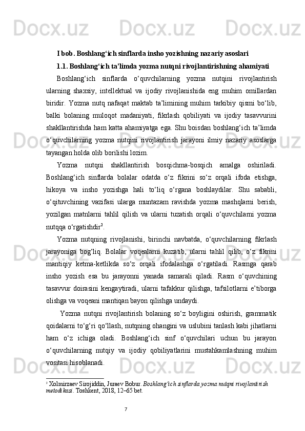7I bob. Boshlang‘ich sinflarda insho yozishning nazariy asoslari
1.1. Boshlang‘ich ta’limda yozma nutqni rivojlantirishning ahamiyati
Boshlang‘ich   sinflarda   o‘quvchilarning   yozma   nutqini   rivojlantirish
ularning   shaxsiy,   intellektual   va   ijodiy   rivojlanishida   eng   muhim   omillardan
biridir.   Yozma   nutq   nafaqat   maktab   ta’limining   muhim   tarkibiy   qismi   bo‘lib,
balki   bolaning   muloqot   madaniyati,   fikrlash   qobiliyati   va   ijodiy   tasavvurini
shakllantirishda ham katta ahamiyatga ega. Shu boisdan boshlang‘ich ta’limda
o‘quvchilarning   yozma   nutqini   rivojlantirish   jarayoni   ilmiy   nazariy   asoslarga
tayangan holda olib borilishi lozim.
Yozma   nutqni   shakllantirish   bosqichma-bosqich   amalga   oshiriladi.
Boshlang‘ich   sinflarda   bolalar   odatda   o‘z   fikrini   so‘z   orqali   ifoda   etishga,
hikoya   va   insho   yozishga   hali   to‘liq   o‘rgana   boshlaydilar.   Shu   sababli,
o‘qituvchining   vazifasi   ularga   muntazam   ravishda   yozma   mashqlarni   berish,
yozilgan   matnlarni   tahlil   qilish   va   ularni   tuzatish   orqali   o‘quvchilarni   yozma
nutqqa o‘rgatishdir 2
.
Yozma   nutqning   rivojlanishi,   birinchi   navbatda,   o‘quvchilarning   fikrlash
jarayoniga   bog‘liq.   Bolalar   voqealarni   kuzatib,   ularni   tahlil   qilib,   o‘z   fikrini
mantiqiy   ketma-ketlikda   so‘z   orqali   ifodalashga   o‘rgatiladi.   Rasmga   qarab
insho   yozish   esa   bu   jarayonni   yanada   samarali   qiladi.   Rasm   o‘quvchining
tasavvur   doirasini   kengaytiradi,   ularni   tafakkur   qilishga,   tafsilotlarni   e’tiborga
olishga va voqeani mantiqan bayon qilishga undaydi.
  Yozma   nutqni   rivojlantirish   bolaning   so‘z   boyligini   oshirish,   grammatik
qoidalarni to‘g‘ri qo‘llash, nutqning ohangini va uslubini tanlash kabi jihatlarni
ham   o‘z   ichiga   oladi.   Boshlang‘ich   sinf   o‘quvchilari   uchun   bu   jarayon
o‘quvchilarning   nutqiy   va   ijodiy   qobiliyatlarini   mustahkamlashning   muhim
vositasi hisoblanadi.
2
  Xolmirzaev Sirojiddin, Juraev Bobur.  Boshlang‘ich sinflarda yozma nutqni rivojlantirish 
metodikasi . Toshkent, 2018, 12–65 bet. 