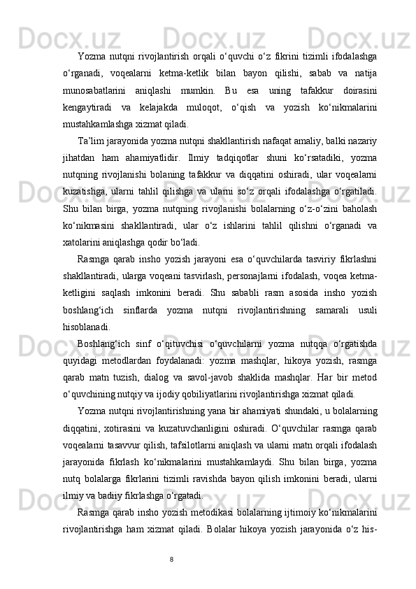 8Yozma   nutqni   rivojlantirish   orqali   o‘quvchi   o‘z   fikrini   tizimli   ifodalashga
o‘rganadi,   voqealarni   ketma-ketlik   bilan   bayon   qilishi,   sabab   va   natija
munosabatlarini   aniqlashi   mumkin.   Bu   esa   uning   tafakkur   doirasini
kengaytiradi   va   kelajakda   muloqot,   o‘qish   va   yozish   ko‘nikmalarini
mustahkamlashga xizmat qiladi.
Ta’lim jarayonida yozma nutqni shakllantirish nafaqat amaliy, balki nazariy
jihatdan   ham   ahamiyatlidir.   Ilmiy   tadqiqotlar   shuni   ko‘rsatadiki,   yozma
nutqning   rivojlanishi   bolaning   tafakkur   va   diqqatini   oshiradi,   ular   voqealarni
kuzatishga,   ularni   tahlil   qilishga   va   ularni   so‘z   orqali   ifodalashga   o‘rgatiladi.
Shu   bilan   birga,   yozma   nutqning   rivojlanishi   bolalarning   o‘z-o‘zini   baholash
ko‘nikmasini   shakllantiradi,   ular   o‘z   ishlarini   tahlil   qilishni   o‘rganadi   va
xatolarini aniqlashga qodir bo‘ladi.
Rasmga   qarab   insho   yozish   jarayoni   esa   o‘quvchilarda   tasviriy   fikrlashni
shakllantiradi, ularga voqeani  tasvirlash, personajlarni  ifodalash, voqea ketma-
ketligini   saqlash   imkonini   beradi.   Shu   sababli   rasm   asosida   insho   yozish
boshlang‘ich   sinflarda   yozma   nutqni   rivojlantirishning   samarali   usuli
hisoblanadi.
Boshlang‘ich   sinf   o‘qituvchisi   o‘quvchilarni   yozma   nutqqa   o‘rgatishda
quyidagi   metodlardan   foydalanadi:   yozma   mashqlar,   hikoya   yozish,   rasmga
qarab   matn   tuzish,   dialog   va   savol-javob   shaklida   mashqlar.   Har   bir   metod
o‘quvchining nutqiy va ijodiy qobiliyatlarini rivojlantirishga xizmat qiladi.
Yozma nutqni rivojlantirishning yana bir ahamiyati shundaki, u bolalarning
diqqatini,   xotirasini   va   kuzatuvchanligini   oshiradi.   O‘quvchilar   rasmga   qarab
voqealarni tasavvur qilish, tafsilotlarni aniqlash va ularni matn orqali ifodalash
jarayonida   fikrlash   ko‘nikmalarini   mustahkamlaydi.   Shu   bilan   birga,   yozma
nutq   bolalarga   fikrlarini   tizimli   ravishda   bayon   qilish   imkonini   beradi,   ularni
ilmiy va badiiy fikrlashga o‘rgatadi.
Rasmga qarab insho yozish metodikasi bolalarning ijtimoiy ko‘nikmalarini
rivojlantirishga   ham   xizmat   qiladi.   Bolalar   hikoya   yozish   jarayonida   o‘z   his- 