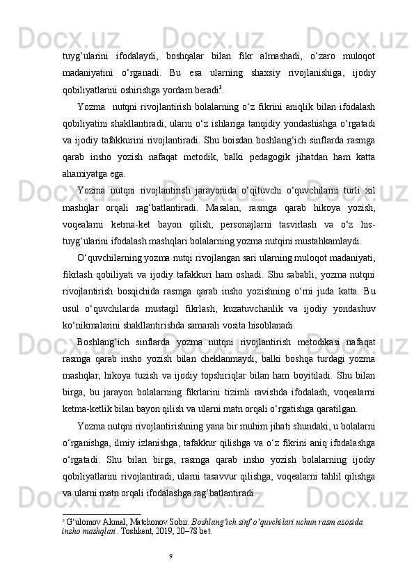 9tuyg‘ularini   ifodalaydi,   boshqalar   bilan   fikr   almashadi,   o‘zaro   muloqot
madaniyatini   o‘rganadi.   Bu   esa   ularning   shaxsiy   rivojlanishiga,   ijodiy
qobiliyatlarini oshirishga yordam beradi 3
.
Yozma     nutqni   rivojlantirish   bolalarning   o‘z   fikrini   aniqlik   bilan  ifodalash
qobiliyatini  shakllantiradi,  ularni  o‘z ishlariga tanqidiy yondashishga  o‘rgatadi
va ijodiy tafakkurini rivojlantiradi. Shu boisdan boshlang‘ich sinflarda rasmga
qarab   insho   yozish   nafaqat   metodik,   balki   pedagogik   jihatdan   ham   katta
ahamiyatga ega.
Yozma   nutqni   rivojlantirish   jarayonida   o‘qituvchi   o‘quvchilarni   turli   xil
mashqlar   orqali   rag‘batlantiradi.   Masalan,   rasmga   qarab   hikoya   yozish,
voqealarni   ketma-ket   bayon   qilish,   personajlarni   tasvirlash   va   o‘z   his-
tuyg‘ularini ifodalash mashqlari bolalarning yozma nutqini mustahkamlaydi.
O‘quvchilarning yozma nutqi rivojlangan sari ularning muloqot madaniyati,
fikrlash   qobiliyati   va   ijodiy   tafakkuri   ham   oshadi.   Shu   sababli,   yozma   nutqni
rivojlantirish   bosqichida   rasmga   qarab   insho   yozishning   o‘rni   juda   katta.   Bu
usul   o‘quvchilarda   mustaqil   fikrlash,   kuzatuvchanlik   va   ijodiy   yondashuv
ko‘nikmalarini shakllantirishda samarali vosita hisoblanadi.
Boshlang‘ich   sinflarda   yozma   nutqni   rivojlantirish   metodikasi   nafaqat
rasmga   qarab   insho   yozish   bilan   cheklanmaydi,   balki   boshqa   turdagi   yozma
mashqlar,   hikoya   tuzish   va   ijodiy   topshiriqlar   bilan   ham   boyitiladi.   Shu   bilan
birga,   bu   jarayon   bolalarning   fikrlarini   tizimli   ravishda   ifodalash,   voqealarni
ketma-ketlik bilan bayon qilish va ularni matn orqali o‘rgatishga qaratilgan.
Yozma nutqni rivojlantirishning yana bir muhim jihati shundaki, u bolalarni
o‘rganishga,  ilmiy izlanishga,   tafakkur   qilishga  va  o‘z fikrini   aniq ifodalashga
o‘rgatadi.   Shu   bilan   birga,   rasmga   qarab   insho   yozish   bolalarning   ijodiy
qobiliyatlarini  rivojlantiradi, ularni tasavvur  qilishga, voqealarni tahlil  qilishga
va ularni matn orqali ifodalashga rag‘batlantiradi.
3
  G‘ulomov Akmal, Matchonov Sobir.  Boshlang‘ich sinf o‘quvchilari uchun rasm asosida 
insho mashqlari . Toshkent, 2019, 20–78 bet. 