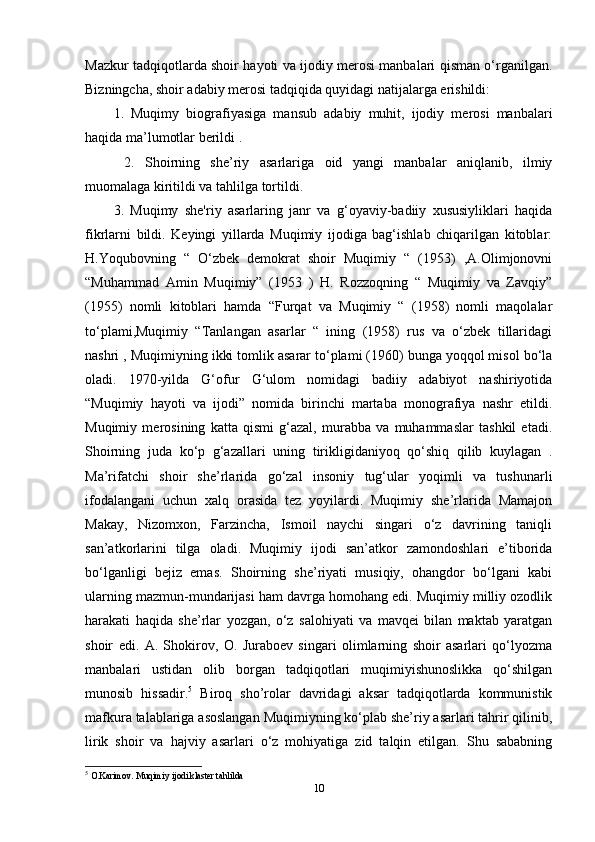 Mazkur tadqiqotlarda shoir hayoti va ijodiy merosi manbalari qisman o‘rganilgan.
Bizningcha, shoir adabiy merosi tadqiqida quyidagi natijalarga erishildi: 
1.   Muqimy   biografiyasiga   mansub   adabiy   muhit,   ijodiy   merosi   manbalari
haqida ma’lumotlar berildi .
  2.   Shoirning   she’riy   asarlariga   oid   yangi   manbalar   aniqlanib,   ilmiy
muomalaga kiritildi va tahlilga tortildi. 
3.   Muqimy   she'riy   asarlaring   janr   va   g‘oyaviy-badiiy   xususiyliklari   haqida
fikrlarni   bildi.   Keyingi   yillarda   Muqimiy   ijodiga   bag‘ishlab   chiqarilgan   kitoblar:
H.Yoqubovning   “   O‘zbek   demokrat   shoir   Muqimiy   “   (1953)   ,A.Olimjonovni
“Muhammad   Amin   Muqimiy”   (1953   )   H.   Rozzoqning   “   Muqimiy   va   Zavqiy”
(1955)   nomli   kitoblari   hamda   “Furqat   va   Muqimiy   “   (1958)   nomli   maqolalar
to‘plami,Muqimiy   “Tanlangan   asarlar   “   ining   (1958)   rus   va   o‘zbek   tillaridagi
nashri , Muqimiyning ikki tomlik asarar to‘plami (1960) bunga yoqqol misol bo‘la
oladi.   1970-yilda   G‘ofur   G‘ulom   nomidagi   badiiy   adabiyot   nashiriyotida
“Muqimiy   hayoti   va   ijodi”   nomida   birinchi   martaba   monografiya   nashr   etildi.
Muqimiy   merosining   katta   qismi   g‘azal,   murabba   va   muhammaslar   tashkil   etadi.
Shoirning   juda   ko‘p   g‘azallari   uning   tirikligidaniyoq   qo‘shiq   qilib   kuylagan   .
Ma’rifatchi   shoir   she’rlarida   go‘zal   insoniy   tug‘ular   yoqimli   va   tushunarli
ifodalangani   uchun   xalq   orasida   tez   yoyilardi.   Muqimiy   she’rlarida   Mamajon
Makay,   Nizomxon,   Farzincha,   Ismoil   naychi   singari   o‘z   davrining   taniqli
san’atkorlarini   tilga   oladi.   Muqimiy   ijodi   san’atkor   zamondoshlari   e’tiborida
bo‘lganligi   bejiz   emas.   Shoirning   she’riyati   musiqiy,   ohangdor   bo‘lgani   kabi
ularning mazmun-mundarijasi ham davrga homohang edi. Muqimiy milliy ozodlik
harakati   haqida   she’rlar   yozgan,   o‘z   salohiyati   va   mavqei   bilan   maktab   yaratgan
shoir   edi.   A.   Shokirov,   O.   Juraboev   singari   olimlarning   shoir   asarlari   qo‘lyozma
manbalari   ustidan   olib   borgan   tadqiqotlari   muqimiyishunoslikka   qo‘shilgan
munosib   hissadir. 5
  Biroq   sho’rolar   davridagi   aksar   tadqiqotlarda   kommunistik
mafkura talablariga asoslangan Muqimiyning ko‘plab she’riy asarlari tahrir qilinib,
lirik   shoir   va   hajviy   asarlari   o‘z   mohiyatiga   zid   talqin   etilgan.   Shu   sababning
5
  O.Karimov. Muqimiy ijodi klaster tahlilda 
10 