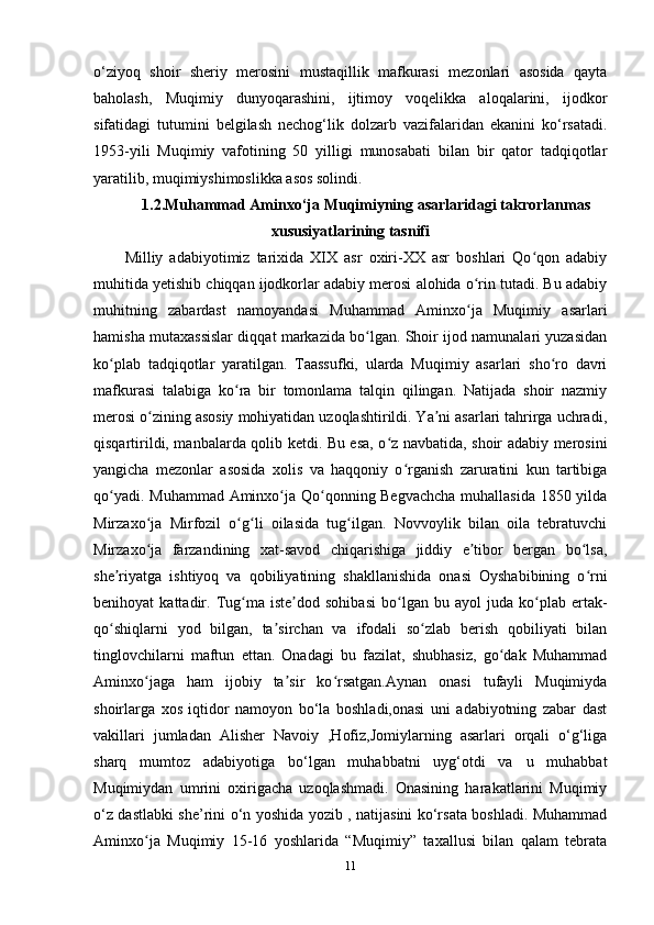 o‘ziyoq   shoir   sheriy   merosini   mustaqillik   mafkurasi   mezonlari   asosida   qayta
baholash,   Muqimiy   dunyoqarashini,   ijtimoy   voqelikka   aloqalarini,   ijodkor
sifatidagi   tutumini   belgilash   nechog‘lik   dolzarb   vazifalaridan   ekanini   ko‘rsatadi.
1953-yili   Muqimiy   vafotining   50   yilligi   munosabati   bilan   bir   qator   tadqiqotlar
yaratilib, muqimiyshimoslikka asos solindi. 
1.2.Muhammad Aminxo‘ja Muqimiyning asarlaridagi takrorlanmas
xususiyatlarining tasnifi
Milliy   adabiyotimiz   tarixida   XIX   asr   oxiri-XX   asr   boshlari   Qo qon   adabiyʻ
muhitida yetishib chiqqan ijodkorlar adabiy merosi alohida o rin tutadi. Bu adabiy	
ʻ
muhitning   zabardast   namoyandasi   Muhammad   Aminxo ja   Muqimiy   asarlari
ʻ
hamisha mutaxassislar diqqat markazida bo lgan. Shoir ijod namunalari yuzasidan	
ʻ
ko plab   tadqiqotlar   yaratilgan.   Taassufki,   ularda   Muqimiy   asarlari   sho ro   davri	
ʻ ʻ
mafkurasi   talabiga   ko ra   bir   tomonlama   talqin   qilingan.   Natijada   shoir   nazmiy	
ʻ
merosi o zining asosiy mohiyatidan uzoqlashtirildi. Ya ni asarlari tahrirga uchradi,	
ʻ ʼ
qisqartirildi, manbalarda qolib ketdi. Bu esa, o z navbatida, shoir adabiy merosini	
ʻ
yangicha   mezonlar   asosida   xolis   va   haqqoniy   o rganish   zaruratini   kun   tartibiga	
ʻ
qo yadi. Muhammad Aminxo ja Qo qonning Begvachcha  muhallasida 1850 yilda	
ʻ ʻ ʻ
Mirzaxo ja   Mirfozil   o g li   oilasida   tug ilgan.   Novvoylik   bilan   oila   tebratuvchi	
ʻ ʻ ʻ ʻ
Mirzaxo ja   farzandining   xat-savod   chiqarishiga   jiddiy   e tibor   bergan   bo lsa,
ʻ ʼ ʻ
she riyatga   ishtiyoq   va   qobiliyatining   shakllanishida   onasi   Oyshabibining   o rni	
ʼ ʻ
benihoyat   kattadir.   Tug ma  iste dod   sohibasi   bo lgan   bu  ayol   juda  ko plab  ertak-	
ʻ ʼ ʻ ʻ
qo shiqlarni   yod   bilgan,   ta sirchan   va   ifodali   so zlab   berish   qobiliyati   bilan	
ʻ ʼ ʻ
tinglovchilarni   maftun   ettan.   Onadagi   bu   fazilat,   shubhasiz,   go dak   Muhammad	
ʻ
Aminxo jaga   ham   ijobiy   ta sir   ko rsatgan.Aynan   onasi   tufayli   Muqimiyda	
ʻ ʼ ʻ
shoirlarga   xos   iqtidor   namoyon   bo‘la   boshladi,onasi   uni   adabiyotning   zabar   dast
vakillari   jumladan   Alisher   Navoiy   ,Hofiz,Jomiylarning   asarlari   orqali   o‘g‘liga
sharq   mumtoz   adabiyotiga   bo‘lgan   muhabbatni   uyg‘otdi   va   u   muhabbat
Muqimiydan   umrini   oxirigacha   uzoqlashmadi.   Onasining   harakatlarini   Muqimiy
o‘z dastlabki she’rini o‘n yoshida yozib , natijasini ko‘rsata boshladi. Muhammad
Aminxo ja   Muqimiy   15-16   yoshlarida   “Muqimiy”   taxallusi   bilan   qalam   tebrata
ʻ
11 