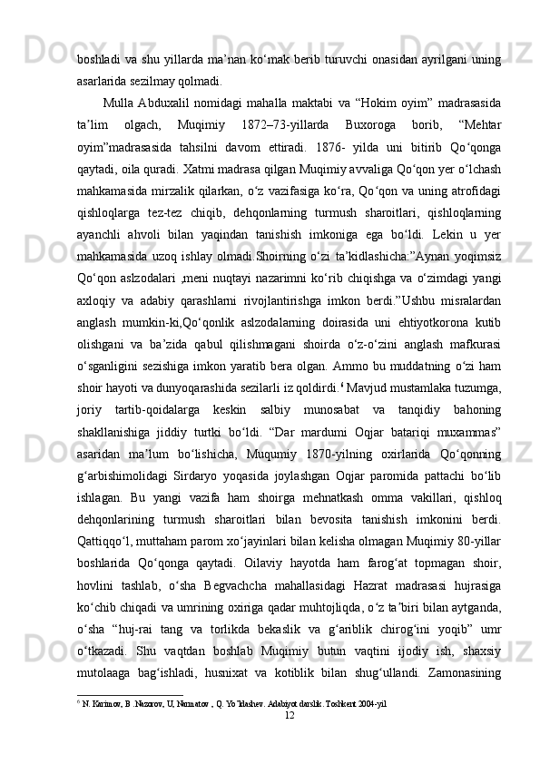 boshladi   va   shu   yillarda   ma’nan   ko‘mak   berib   turuvchi   onasidan   ayrilgani   uning
asarlarida sezilmay qolmadi.
Mulla   Abduxalil   nomidagi   mahalla   maktabi   va   “Hokim   oyim”   madrasasida
ta lim   olgach,   Muqimiy   1872–73-yillarda   Buxoroga   borib,   “Mehtarʼ
oyim”madrasasida   tahsilni   davom   ettiradi.   1876-   yilda   uni   bitirib   Qo qonga	
ʻ
qaytadi, oila quradi. Xatmi madrasa qilgan Muqimiy avvaliga Qo qon yer o lchash	
ʻ ʻ
mahkamasida  mirzalik qilarkan,  o z  vazifasiga  ko ra,  Qo qon  va  uning  atrofidagi	
ʻ ʻ ʻ
qishloqlarga   tez-tez   chiqib,   dehqonlarning   turmush   sharoitlari,   qishloqlarning
ayanchli   ahvoli   bilan   yaqindan   tanishish   imkoniga   ega   bo ldi.   Lekin   u   yer	
ʻ
mahkamasida   uzoq   ishlay   olmadi.Shoirning   o‘zi   ta’kidlashicha:”Aynan   yoqimsiz
Qo‘qon   aslzodalari   ,meni   nuqtayi   nazarimni   ko‘rib   chiqishga   va   o‘zimdagi   yangi
axloqiy   va   adabiy   qarashlarni   rivojlantirishga   imkon   berdi.”Ushbu   misralardan
anglash   mumkin-ki,Qo‘qonlik   aslzodalarning   doirasida   uni   ehtiyotkorona   kutib
olishgani   va   ba’zida   qabul   qilishmagani   shoirda   o‘z-o‘zini   anglash   mafkurasi
o‘sganligini   sezishiga   imkon  yaratib   bera   olgan.   Ammo  bu   muddatning   o zi   ham	
ʻ
shoir hayoti va dunyoqarashida sezilarli iz qoldirdi. 6
 Mavjud mustamlaka tuzumga,
joriy   tartib-qoidalarga   keskin   salbiy   munosabat   va   tanqidiy   bahoning
shakllanishiga   jiddiy   turtki   bo ldi.   “Dar   mardumi   Oqjar   batariqi   muxammas”	
ʻ
asaridan   ma lum   bo lishicha,   Muqumiy   1870-yilning   oxirlarida   Qo qonning	
ʼ ʻ ʻ
g arbishimolidagi   Sirdaryo   yoqasida   joylashgan   Oqjar   paromida   pattachi   bo lib	
ʻ ʻ
ishlagan.   Bu   yangi   vazifa   ham   shoirga   mehnatkash   omma   vakillari,   qishloq
dehqonlarining   turmush   sharoitlari   bilan   bevosita   tanishish   imkonini   berdi.
Qattiqqo l, muttaham parom xo jayinlari bilan kelisha olmagan Muqimiy 80-yillar	
ʻ ʻ
boshlarida   Qo qonga   qaytadi.   Oilaviy   hayotda   ham   farog at   topmagan   shoir,	
ʻ ʻ
hovlini   tashlab,   o sha   Begvachcha   mahallasidagi   Hazrat   madrasasi   hujrasiga	
ʻ
ko chib chiqadi va umrining oxiriga qadar muhtojliqda, o z ta biri bilan aytganda,	
ʻ ʻ ʼ
o sha   “huj-rai   tang   va   torlikda   bekaslik   va   g ariblik   chirog ini   yoqib”   umr
ʻ ʻ ʻ
o tkazadi.   Shu   vaqtdan   boshlab   Muqimiy   butun   vaqtini   ijodiy   ish,   shaxsiy
ʻ
mutolaaga   bag ishladi,   husnixat   va   kotiblik   bilan   shug ullandi.   Zamonasining	
ʻ ʻ
6
  N. Karimov, B .Nazorov, U, Narmatov , Q. Yo’ldashev. Adabiyot darslik. Toshkent 2004-yil 
12 