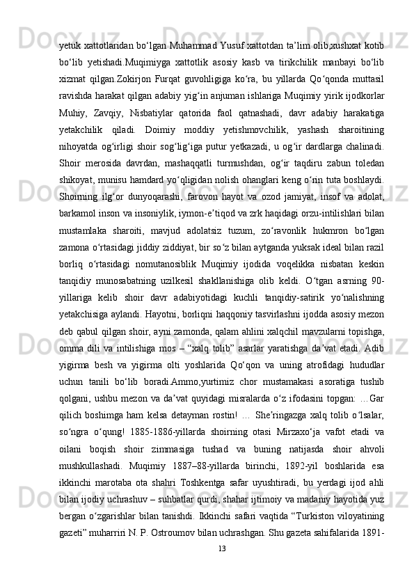 yetuk xattotlaridan bo‘lgan Muhammad Yusuf xattotdan ta’lim olib,xushxat kotib
bo‘lib   yetishadi.Muqimiyga   xattotlik   asosiy   kasb   va   tirikchilik   manbayi   bo‘lib
xizmat   qilgan.Zokirjon   Furqat   guvohligiga   ko ra,   bu   yillarda   Qo qonda   muttasilʻ ʻ
ravishda  harakat  qilgan adabiy yig in anjuman ishlariga Muqimiy yirik ijodkorlar	
ʻ
Muhiy,   Zavqiy,   Nisbatiylar   qatorida   faol   qatnashadi,   davr   adabiy   harakatiga
yetakchilik   qiladi.   Doimiy   moddiy   yetishmovchilik,   yashash   sharoitining
nihoyatda   og irligi   shoir   sog lig iga   putur   yetkazadi,   u   og ir   dardlarga   chalinadi.	
ʻ ʻ ʻ ʻ
Shoir   merosida   davrdan,   mashaqqatli   turmushdan,   og ir   taqdiru   zabun   toledan	
ʻ
shikoyat, munisu hamdard yo qligidan nolish ohanglari keng o rin tuta boshlaydi.	
ʻ ʻ
Shoirning   ilg or   dunyoqarashi,   farovon   hayot   va   ozod   jamiyat,   insof   va   adolat,	
ʻ
barkamol inson va insoniylik, iymon-e tiqod va zrk haqidagi orzu-intilishlari bilan	
ʼ
mustamlaka   sharoiti,   mavjud   adolatsiz   tuzum,   zo ravonlik   hukmron   bo lgan	
ʻ ʻ
zamona o rtasidagi jiddiy ziddiyat, bir so z bilan aytganda yuksak ideal bilan razil	
ʻ ʻ
borliq   o rtasidagi   nomutanosiblik   Muqimiy   ijodida   voqelikka   nisbatan   keskin
ʻ
tanqidiy   munosabatning   uzilkesil   shakllanishiga   olib   keldi.   O tgan   asrning   90-	
ʻ
yillariga   kelib   shoir   davr   adabiyotidagi   kuchli   tanqidiy-satirik   yo nalishning	
ʻ
yetakchisiga aylandi. Hayotni, borliqni haqqoniy tasvirlashni ijodda asosiy mezon
deb qabul qilgan shoir, ayni zamonda, qalam ahlini xalqchil mavzularni topishga,
omma   dili   va   intilishiga   mos   –   “xalq   tolib”   asarlar   yaratishga   da vat   etadi.   Adib	
ʼ
yigirma   besh   va   yigirma   olti   yoshlarida   Qo‘qon   va   uning   atrofidagi   hududlar
uchun   tanili   bo‘lib   boradi.Ammo,yurtimiz   chor   mustamakasi   asoratiga   tushib
qolgani,   ushbu   mezon   va   da vat   quyidagi   misralarda   o z   ifodasini   topgan:   …Gar	
ʼ ʻ
qilich   boshimga   ham   kelsa   detayman   rostin!   …   She ringazga   xalq   tolib   o lsalar,	
ʼ ʻ
so ngra   o qung!   1885-1886-yillarda   shoirning   otasi   Mirzaxo‘ja   vafot   etadi   va	
ʻ ʻ
oilani   boqish   shoir   zimmasiga   tushad   va   buning   natijasda   shoir   ahvoli
mushkullashadi.   Muqimiy   1887–88-yillarda   birinchi,   1892-yil   boshlarida   esa
ikkinchi   marotaba   ota   shahri   Toshkentga   safar   uyushtiradi,   bu   yerdagi   ijod   ahli
bilan ijodiy uchrashuv – suhbatlar qurdi, shahar ijtimoiy va madaniy hayotida yuz
bergan o zgarishlar  bilan  tanishdi.  Ikkinchi   safari  vaqtida  “Turkiston  viloyatining	
ʻ
gazeti” muharriri N. P. Ostroumov bilan uchrashgan. Shu gazeta sahifalarida 1891-
13 