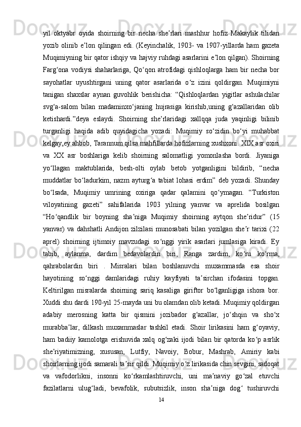 yil   oktyabr   oyida   shoirning   bir   necha   she rlari   mashhur   hofiz   Makaylik   tilidanʼ
yozib   olinib   e lon   qilingan   edi.   (Keyinchalik,   1903-   va   1907-yillarda   ham   gazeta	
ʼ
Muqimiyning bir qator ishqiy va hajviy ruhdagi asarlarini e lon qilgan). Shoirning	
ʼ
Farg ona   vodiysi   shaharlariga,   Qo qon   atrofidagi   qishloqlarga   ham   bir   necha   bor	
ʻ ʻ
sayohatlar   uyushtirgani   uning   qator   asarlarida   o z   izini   qoldirgan.   Muqimiyni	
ʻ
tanigan   shaxslar   aynan   guvohlik   berishicha:   “Qishloqlardan   yigitlar   ashulachilar
svg‘a-salom   bilan   madaminxo‘janing   hujrasiga   kirishib,uning   g‘azallaridan   olib
ketishardi.”deya   eslaydi.   Shoirning   she’rlaridagi   xallqqa   juda   yaqinligi   bilinib
turganligi   haqida   adib   quyidagicha   yozadi:   Muqimiy   so‘zidin   bo‘yi   muhabbat
kelgay,ey ahbob, Tarannum qilsa mahfillarda hofizlarning xushxoni. XIX asr oxiri
va   XX   asr   boshlariga   kelib   shoirning   salomatligi   yomonlasha   bordi.   Jiyaniga
yo llagan   maktublarida,   besh-olti   oylab   betob   yotganligini   bildirib,   “necha	
ʻ
muddatlar   bo ladurkim,   nazm   ayturg a   tabiat   lohasi   erdim”   deb   yozadi.   Shunday	
ʻ ʻ
bo lsada,   Muqimiy   umrining   oxiriga   qadar   qalamini   qo ymagan.   “Turkiston	
ʻ ʻ
viloyatining   gazeti”   sahifalarida   1903   yilning   yanvar   va   aprelida   bosilgan
“Ho qandlik   bir   boyning   sha niga   Muqimiy   shoirning   aytqon   she ridur”   (15
ʻ ʼ ʼ
yanvar)   va   dahshatli   Andijon   zilzilasi   munosabati   bilan   yozilgan   she r   tarixi   (22	
ʼ
aprel)   shoirning   ijtimoiy   mavzudagi   so nggi   yirik   asarlari   jumlasiga   kiradi.   Ey	
ʻ
tabib,   aylanma,   dardim   bedavolardin   biri,   Ranga   zardim,   ko ru   ko rma,	
ʻ ʻ
qahrabolardin   biri   .   Misralari   bilan   boshlanuvchi   muxammasda   esa   shoir
hayotining   so nggi   damlaridagi   ruhiy   kayfiyati   ta sirchan   ifodasini   topgan.	
ʻ ʼ
Keltirilgan   misralarda   shoirning   sariq   kasaliga   giriftor   bo lganligiga   ishora   bor.	
ʻ
Xuddi shu dardi 190-yil 25-mayda uni bu olamdan olib ketadi. Muqimiy qoldirgan
adabiy   merosning   katta   bir   qismini   jozibador   g azallar,   jo shqin   va   sho x	
ʻ ʻ ʻ
murabba lar,   dilkash   muxammaslar   tashkil   etadi.   Shoir   lirikasini   ham   g oyaviy,	
ʼ ʻ
ham   badiiy   kamolotga   erishuvida   xalq   og zaki   ijodi   bilan   bir   qatorda   ko p   asrlik	
ʻ ʻ
she riyatimizning,   xususan,   Lutfiy,   Navoiy,   Bobur,   Mashrab,   Amiriy   kabi	
ʼ
shoirlarning ijodi samarali ta sir qildi. Muqimiy o z lirikasida chin sevgini, sadoqat	
ʼ ʻ
va   vafodorlikni,   insonni   ko rkamlashtiruvchi,   uni   ma naviy   go zal   etuvchi	
ʻ ʼ ʻ
fazilatlarni   ulug ladi,   bevafolik,   subutsizlik,   inson   sha niga   dog   tushiruvchi	
ʻ ʼ ʻ
14 