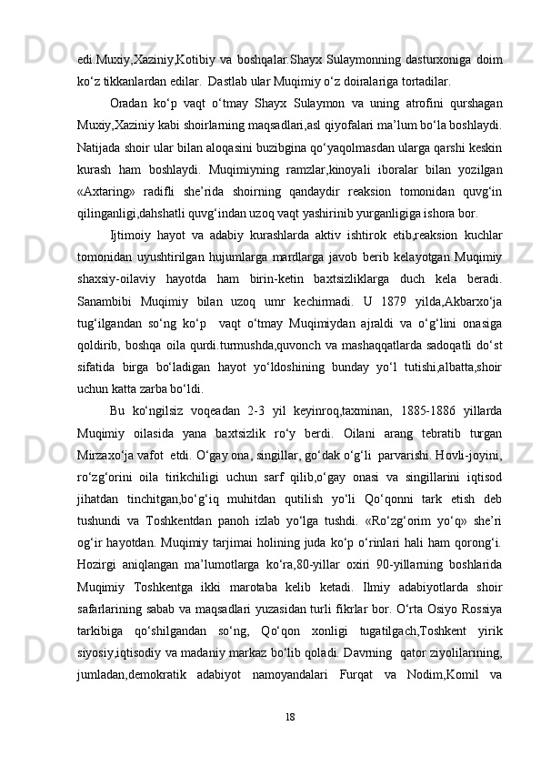 edi.Muxiy,Xaziniy,Kotibiy   va   boshqalar.Shayx   Sulaymonning   dasturxoniga   doim
ko‘z tikkanlardan edilar.  Dastlab ular Muqimiy o‘z doiralariga tortadilar.
Oradan   ko‘p   vaqt   o‘tmay   Shayx   Sulaymon   va   uning   atrofini   qurshagan
Muxiy,Xaziniy kabi shoirlarning maqsadlari,asl qiyofalari ma’lum bo‘la boshlaydi.
Natijada shoir ular bilan aloqasini buzibgina qo‘yaqolmasdan ularga qarshi keskin
kurash   ham   boshlaydi.   Muqimiyning   ramzlar,kinoyali   iboralar   bilan   yozilgan
«Axtaring»   radifli   she’rida   shoirning   qandaydir   reaksion   tomonidan   quvg‘in
qilinganligi,dahshatli quvg‘indan uzoq vaqt yashirinib yurganligiga ishora bor.
Ijtimoiy   hayot   va   adabiy   kurashlarda   aktiv   ishtirok   etib,reaksion   kuchlar
tomonidan   uyushtirilgan   hujumlarga   mardlarga   javob   berib   kelayotgan   Muqimiy
shaxsiy-oilaviy   hayotda   ham   birin-ketin   baxtsizliklarga   duch   kela   beradi.
Sanambibi   Muqimiy   bilan   uzoq   umr   kechirmadi.   U   1879   yilda,Akbarxo‘ja
tug‘ilgandan   so‘ng   ko‘p     vaqt   o‘tmay   Muqimiydan   ajraldi   va   o‘g‘lini   onasiga
qoldirib,   boshqa   oila   qurdi.turmushda,quvonch   va   mashaqqatlarda   sadoqatli   do‘st
sifatida   birga   bo‘ladigan   hayot   yo‘ldoshining   bunday   yo‘l   tutishi,albatta,shoir
uchun katta zarba bo‘ldi.
Bu   ko‘ngilsiz   voqeadan   2-3   yil   keyinroq,taxminan,   1885-1886   yillarda
Muqimiy   oilasida   yana   baxtsizlik   ro‘y   berdi.   Oilani   arang   tebratib   turgan
Mirzaxo‘ja vafot  etdi. O‘gay ona, singillar, go‘dak o‘g‘li  parvarishi. Hovli-joyini,
ro‘zg‘orini   oila   tirikchiligi   uchun   sarf   qilib,o‘gay   onasi   va   singillarini   iqtisod
jihatdan   tinchitgan,bo‘g‘iq   muhitdan   qutilish   yo‘li   Qo‘qonni   tark   etish   deb
tushundi   va   Toshkentdan   panoh   izlab   yo‘lga   tushdi.   «Ro‘zg‘orim   yo‘q»   she’ri
og‘ir   hayotdan.   Muqimiy   tarjimai   holining  juda   ko‘p   o‘rinlari   hali   ham   qorong‘i.
Hozirgi   aniqlangan   ma’lumotlarga   ko‘ra,80-yillar   oxiri   90-yillarning   boshlarida
Muqimiy   Toshkentga   ikki   marotaba   kelib   ketadi.   Ilmiy   adabiyotlarda   shoir
safarlarining sabab va maqsadlari yuzasidan turli fikrlar bor. O‘rta Osiyo Rossiya
tarkibiga   qo‘shilgandan   so‘ng,   Qo‘qon   xonligi   tugatilgach,Toshkent   yirik
siyosiy,iqtisodiy va madaniy markaz bo‘lib qoladi. Davrning   qator ziyolilarining,
jumladan,demokratik   adabiyot   namoyandalari   Furqat   va   Nodim,Komil   va
18 