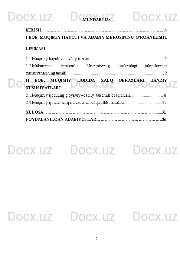 MUNDARIJA:
KIRISH……………………………………………………………………………. 4
I BOB. MUQIMIY HAYOTI VA ADABIY MEROSINING O‘RGANILISHI,
LIRIKASI  
1.1.Muqimiy hayoti va adabiy merosi.......................................................................6
1.2.Muhammad   Aminxo‘ja   Muqimiyning   asarlaridagi   takrorlanmas
xususiyatlarining tasnifi...........................................................................................12
II   BOB.   MUQIMIY   IJODIDA   XALQ   OBRAZLARI,   JANRIY
XUSUSIYATLARI
2.1.Muqimiy ijodining g‘oyaviy –badiiy  takomili bosqichlari..............................16
2.2. Muqimiy ijodida xalq mavzusi va xalqchillik masalasi. ...................................22
XULOSA……………………………………………………………………........31
FOYDALANILGAN ADABIYOTLAR………………………………………..36
2 