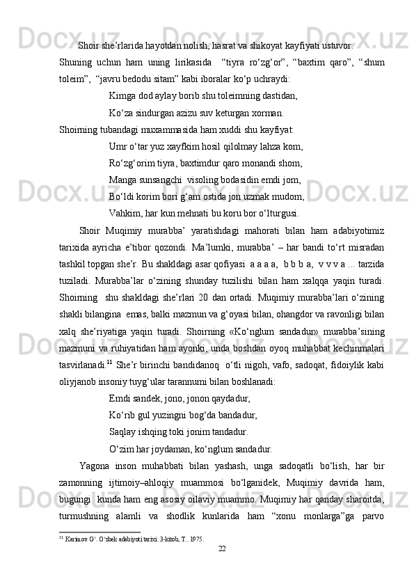 Shoir she’rlarida  h ayotdan nolish,  h asrat va shikoyat kayfiyati ustuvor.
Shuning   uchun   ham   uning   lirikasida     “tiyra   ro‘zg‘or”,   “ baxtim   qaro ”,   “ shum
toleim ”,  “ javru bedodu sitam ” kabi iboralar ko‘p uchraydi:
Kimga dod aylay borib shu toleimning dastidan,
Ko‘za sindurgan azizu suv keturgan xorman.
Shoirning tubandagi muxammasida ham xuddi shu kayfiyat:
Umr o‘tar yuz xayfkim hosil qilolmay lahza kom,
Ro‘zg‘orim tiyra, baxtimdur qaro monandi shom,
Manga sunsangchi    visoling bodasidin  emdi jom,
Bo‘ldi korim bori g‘am ostida jon uzmak  mudom,
Vahkim, har kun mehnati bu  k o ru  bor o‘lturgusi .
Shoir   Muqimiy   murabba’   yaratishdagi   mahorati   bilan   ham   adabiyotimiz
tarixida   ayricha   e’tibor   qozondi.   Ma’lumki,   murabba’   –   har   bandi   to‘rt   misradan
tashkil topgan she’r.  Bu shakldagi asar qofiyasi   a a a a,  b b b  a ,   v v v  a ...  tarzida
tuziladi.   Murabba’lar   o‘zining   shunday   tuzilishi   bilan   ham   xalqqa   yaqin   turadi.
Shoirning     shu   shakldagi   she’rlari   20   dan   ortadi.   Muqimiy   murabba’lari   o‘zining
shakli bilangina  emas, balki mazmun va g‘oyasi bilan, ohangdor va ravonligi bilan
xalq   she’riyatiga   yaqin   turadi.   Shoirning   «Ko‘nglum   sandadur»   murabba’sining
mazmuni va ruhiyatidan ham ayonki, unda boshdan oyoq muhabbat kechinmalari
tasvirlanadi. 11
  She’r birinchi bandidanoq   o‘tli nigoh, vafo, sadoqat, fidoiylik kabi
oliyjanob insoniy tuyg‘ular tarannumi bilan boshlanadi:
Emdi sandek, jono, jonon qaydadur,
Ko‘rib gul yuzingni bog‘da bandadur,
Saqlay ishqing toki jonim tandadur.
O‘zim har joydaman, ko‘nglum sandadur.
Yagona   inson   muhabbati   bilan   yashash,   unga   sadoqatli   bo‘lish,   har   bir
zamonning   ijtimoiy–ahloqiy   muammosi   bo‘lganidek,   Muqimiy   davrida   ham,
bugungi   kunda ham eng asosiy oilaviy muammo. Muqimiy har qanday sharoitda,
turmushning   alamli   va   shodlik   kunlarida   ham   “xonu   monlarga”ga   parvo
11
  Karimov G . O zbek adabiyoti tarixi. ʻ ʻ 3-kitob, T.. 1975.
22 