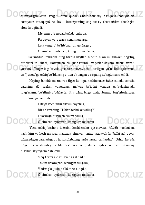 qilmaydigan   chin   sevgini   orzu   qiladi.   Shoir   shunday   oshiqona   qat’iyat   va
hamiyatni   ardoqlaydi   va   bu   –   insoniyatning   eng   asosiy   shartlaridan   ekanligini
alohida uqtiradi:
Mehring o‘ti nogah tushdi jonlarga, 
Parvoyim yo‘q zarra xonu monlarga, 
Lola yanglig‘ to‘lib bag‘rim qonlarga ,
O‘zim har joydaman, ko‘nglum sandadur,
Ko‘rinadiki,   murabba’ning   barcha   baytlari   bir-biri   bilan   mustahkam   bog‘liq,
bir-birini   to‘ldiradi,   mazmunan   chuqurlashtiradi,   voqealar   davomi   uchun   zamin
yaratadi. Yuqoridagi  baytda  yetakchi   mavzu  ochib berilgan,  ya’ni   lirik  qahramon
bir “jonon”ga oshiq bo‘ldi, ishq o‘tida o‘rtangan oshiqning ko‘ngli mahv etildi. 
Keyingi bandda esa mahv etilgan ko‘ngul kechinmalari izhor etiladi, oshufta
qalbning   dil   rozlari   yuqoridagi   ma’yus   ta’kidni   yanada   qat’iylashtiradi,
tuyg‘ularini   bo‘rttirib   ifodalaydi.   Shu   bilan   birga   mahbubaning   bag‘ritoshligiga
biroz kinoya ham qiladi:
Ertayu kech fikru zikrim  h ayoling,
Bir so‘rmading: “Nalar kechdi ahvoling?” 
E slarimga tushib shirin maqoling,
O‘zim har joydaman, ko‘nglum sandadur.
Yana   oshiq   bechora   iztirobli   kechinmalar   qurshovida.   Muhib   mahbubani
hech   kim   va   hech   narsaga   mengzay   olmaydi,   uning   taxayyulida   “balki   aql   bovar
qilmaydigan darajadagi bu husn sohibining naslu nasabi parilardan”. Oshiq  ko‘zda
tutgan     ana   shunday   estetik   ideal   vaslidan   judolik     qahramonimizni   shunday
tushkun kayfiyatga olib keldi:
Voqif ermas kishi sening   aslingdin,
Tokim desam pari sening naslingdin ,
Vodarig‘o, judo bo‘ldim vaslingdin,
O‘zim har joydaman, ko‘nglum sandadur.
23 