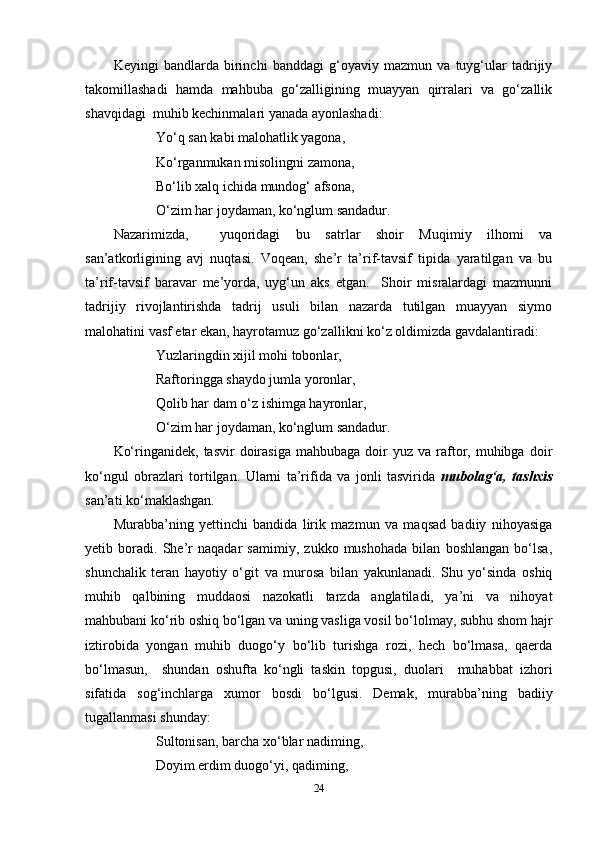 Keyingi   bandlarda   birinchi   banddagi   g‘oyaviy   mazmun   va   tuyg‘ular   tadrijiy
takomillashadi   hamda   mahbuba   go‘zalligining   muayyan   qirralari   va   go‘zallik
shavqidagi  muhib kechinmalari yanada ayonlashadi:
Yo‘q  san kabi malohatlik yagona,
Ko‘rganmukan misolingni zamona,
Bo‘lib xalq ichida mundog‘ afsona,
O‘ zim har j o yda m an, k o‘nglum sandadur .
Nazarimizda,     yuqoridagi   bu   satrlar   shoir   Muqimiy   ilhomi   va
san’atkorligining   avj   nuqtasi.   Voqean,   she’r   ta’rif-tavsif   tipida   yaratilgan   va   bu
ta’rif-tavsif   baravar   me’yorda,   uyg‘un   aks   etgan.     Shoir   misralardagi   mazmunni
tadrijiy   rivojlantirishda   tadrij   usuli   bilan   nazarda   tutilgan   muayyan   siymo
malohatini vasf etar ekan, hayrotamuz go‘zallikni ko‘z oldimizda gavdalantiradi:
Yuzlaringdin xijil mohi tobonlar,
Raftoringga shaydo jumla yoronlar,
Qolib har dam o‘z ishimga hayronlar,
O‘ zim har j o yda m an, k o‘nglum sandadur .
Ko‘ringanidek,  tasvir  doirasiga   mahbubaga  doir  yuz   va  raftor,  muhibga   doir
ko‘ngul   obrazlari   tortilgan.   Ularni   ta’rifida   va   jonli   tasvirida   mubolag‘a,   tashxis
san’ati ko‘maklashgan.
Murabba’ning   yettinchi   bandida   lirik   mazmun   va   maqsad   badiiy   nihoyasiga
yetib   boradi.   She’r   naqadar   samimiy,   zukko   mushohada   bilan   boshlangan   bo‘lsa,
shunchalik   teran   hayotiy   o‘git   va   murosa   bilan   yakunlanadi.   Shu   yo‘sinda   oshiq
muhib   qalbining   muddaosi   nazokatli   tarzda   anglatiladi,   ya’ni   va   nihoyat
mahbubani ko‘rib oshiq bo‘lgan va uning vasliga vosil bo‘lolmay, subhu shom hajr
iztirobida   yongan   muhib   duogo‘y   bo‘lib   turishga   rozi,   hech   bo‘lmasa,   qaerda
bo‘lmasun,     shundan   oshufta   ko‘ngli   taskin   topgusi,   duolari     muhabbat   izhori
sifatida   sog‘inchlarga   xumor   bosdi   bo‘lgusi.   Demak,   murabba’ning   badiiy
tugallanmasi shunday:
Sultonisan, barcha xo‘blar nadiming,
Doyim erdim duogo‘yi, qadiming,
24 