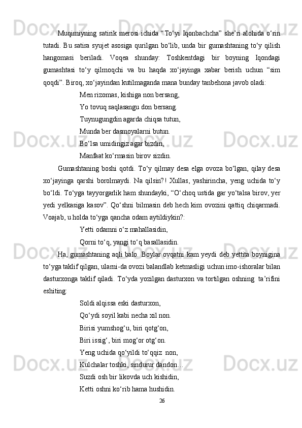 Muqimiyning satirik  merosi   ichida “To‘yi   Iqonbachcha”   she’ri  alohida  o‘rin
tutadi. Bu satira syujet asosiga qurilgan bo‘lib, unda bir gumashtaning to‘y qilish
hangomasi   beriladi.   Voqea   shunday:   Toshkentdagi   bir   boyning   Iqondagi
gumashtasi   to‘y   qilmoqchi   va   bu   haqda   xo‘jayinga   xabar   berish   uchun   “sim
qoqdi”. Biroq, xo‘jayindan kutilmaganda mana bunday tanbehona javob oladi: 
Men rizomas , kishiga non bersang,  
Yo tovuq saqlasangu don bersang .
Tuynugungdin agarda chiqsa tutun,
Munda ber dasmoyalarni butun.
Bo‘lsa umidingiz agar bizdin ,  
Manfaat ko‘rmasin birov sizdin.
Gumashtaning boshi  qotdi. To‘y qilmay desa elga ovoza bo‘lgan, qilay desa
xo‘jayinga   qarshi   borolmaydi.   Na   qilsin?!   Xullas,   yashirincha,   yeng   uchida   to‘y
bo‘ldi. To‘yga tayyorgarlik ham shundayki, “O‘choq ustida gar yo‘talsa birov, yer
yedi yelkasiga kasov”. Qo‘shni bilmasin deb hech kim ovozini qattiq chiqarmadi.
Voajab, u holda to‘yga qancha odam aytildiykin?:
Yetti odamni o‘z mahallasidin,
Qorni to‘q, yangi to‘q basallasidin.
Ha, gumashtaning aqli balo. Boylar ovqatni kam yeydi deb yettita boynigina
to‘yga taklif qilgan, ularni-da ovozi balandlab ketmasligi uchun imo-ishoralar bilan
dasturxonga taklif qiladi. To‘yda yozilgan dasturxon va tortilgan oshning  ta’rifini
eshiting:  
Soldi alqissa eski dasturxon,
Qo‘ydi soyil kabi necha xil non.
  Birisi yumshog‘u, biri qotg‘on,  
    Biri issig‘, biri mog‘or otg‘on.
Yeng uchida qo‘yildi to‘qqiz  non,
Kulchalar toshki , sind u rur  dandon…
Suzdi osh bir likovda uch kishidin ,
Ketti oshni ko‘rib hama hushidin.
26 