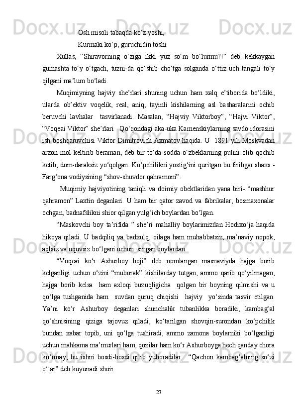 Osh misoli tabaqda ko‘z yoshi,
Kurmaki ko‘p, guruchidin toshi.
Xullas,   “Shiravorning   o‘ziga   ikki   yuz   so‘m   bo‘lurmu?!”   deb   kekkaygan
gumashta   to‘y   o‘tgach,   tuzni-da   qo‘shib   cho‘tga   solganda   o‘ttiz   uch   tangali   to‘y
qilgani ma’lum bo‘ladi.
Muqimiyning   hajviy   she’rlari   shuning   uchun   ham   xalq   e’tiborida   bo‘ldiki,
ularda   ob’ektiv   voqelik,   real,   aniq,   tayinli   kishilarning   asl   basharalarini   ochib
beruvchi   lavhalar     tasvirlanadi.   Masalan,   “Hajviy   Viktorboy”,   “Hajvi   Viktor”,
“Voqeai Viktor” she’rlari   Qo‘qondagi aka-uka Kamenskiylarning savdo idorasini
ish boshqaruvchisi Viktor Dimitrovich Axmatov haqida. U   1891 yili Moskvadan
arzon  mol   keltirib  beraman,  deb  bir   to‘da  sodda   o‘zbeklarning  pulini  olib  qochib
ketib, dom-daraksiz yo‘qolgan. Ko‘pchilikni yostig‘ini quritgan bu firibgar shaxs -
Farg‘ona vodiysining “shov-shuvdor qahramoni”. 
Muqimiy   hajviyotining   taniqli   va   doimiy   obektlaridan   yana   biri-   “mashhur
qahramon”   Laxtin   deganlari.   U   ham   bir   qator   zavod   va   fabrikalar,   bosmaxonalar
ochgan, badnafslikni shior qilgan yulg‘ich boylardan bo‘lgan. 
“Maskovchi   boy   ta’rifida   ”   she’ri   mahalliy   boylarimizdan   Hodixo‘ja   haqida
hikoya   qiladi.   U   badqiliq   va   badxulq,   oilaga   ham   muhabbatsiz,   ma’naviy   nopok,
aqlsiz va uquvsiz bo‘lgani uchun  singan boylardan. 
“Voqeai   ko‘r   Ashurboy   hoji”   deb   nomlangan   masnaviyda   hajga   borib
kelganligi   uchun   o‘zini   “muborak”   kishilarday   tutgan,   ammo   qarib   qo‘yilmagan,
hajga   borib   kelsa     ham   axloqi   buzuqligicha     qolgan   bir   boyning   qilmishi   va   u
qo‘lga   tushganida   ham     suvdan   quruq   chiqishi     hajviy     yo‘sinda   tasvir   etilgan.
Ya’ni   ko‘r   Ashurboy   deganlari   shunchalik   tubanlikka   boradiki,   kambag‘al
qo‘shnisining   qiziga   tajovuz   qiladi,   ko‘tarilgan   shovqin-surondan   ko‘pchilik
bundan   xabar   topib,   uni   qo‘lga   tushiradi,   ammo   zamona   boylarniki   bo‘lganligi
uchun mahkama ma’murlari ham, qozilar ham ko‘r Ashurboyga hech qanday chora
ko‘rmay,   bu   ishni   bosdi-bosdi   qilib   yuboradilar.     “Qachon   kambag‘alning   so‘zi
o‘tar” deb kuyunadi shoir. 
27 