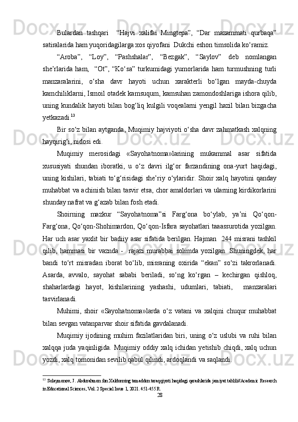 Bulardan   tashqari     “Hajvi   xalifai   Mingtepa”,   “Dar   mazammati   qurbaqa”
satiralarida ham yuqoridagilarga xos qiyofani  Dukchi eshon timsolida ko‘ramiz.
“Aroba”,   “Loy”,   “Pashshalar”,   “Bezgak”,   “Saylov”   deb   nomlangan
she’rlarida   ham,     “Ot”,   “Ko‘sa”   turkumidagi   yumorlarida   ham   turmushning   turli
manzaralarini,   o‘sha   davr   hayoti   uchun   xarakterli   bo‘lgan   mayda-chuyda
kamchiliklarni, Ismoil otadek kamsuqum, kamsuhan zamondoshlariga ishora qilib,
uning kundalik hayoti bilan bog‘liq kulgili voqealarni yengil hazil bilan bizgacha
yetkazadi. 13
Bir so‘z bilan aytganda, Muqimiy hajviyoti o‘sha davr zahmatkash  xalqning
hayqirig‘i, nidosi edi.
Muqimiy   merosidagi   «Sayohatnoma»larining   mukammal   asar   sifatida
xususiyati   shundan   iboratki,   u   o‘z   davri   ilg‘or   farzandining   ona-yurt   haqidagi,
uning   kishilari,   tabiati   to‘g‘risidagi   she’riy   o‘ylaridir.   Shoir   xalq   hayotini   qanday
muhabbat va achinish bilan tasvir etsa, chor amaldorlari va ularning kirdikorlarini
shunday nafrat va g‘azab bilan fosh etadi.
Shoirning   mazkur   “Sayohatnoma”si   Farg‘ona   bo‘ylab,   ya’ni   Qo‘qon-
Farg‘ona, Qo‘qon-Shohimardon, Qo‘qon-Isfara sayohatlari taaassurotida yozilgan.
Har  uch asar  yaxlit  bir  badiiy asar  sifatida berilgan. Hajman   244 misrani  tashkil
qilib,   hammasi   bir   vaznda   -     rajazi   murabbai   solimda   yozilgan.   Shuningdek,   har
bandi   to‘rt   misradan   iborat   bo‘lib,   misraning   oxirida   “ekan”   so‘zi   takrorlanadi.
Asarda,   avvalo,   sayohat   sababi   beriladi,   so‘ng   ko‘rgan   –   kechirgan   qishloq,
shaharlardagi   hayot,   kishilarining   yashashi,   udumlari,   tabiati,     manzaralari
tasvirlanadi.
Muhimi,   shoir   «Sayohatnoma»larda   o‘z   vatani   va   xalqini   chuqur   muhabbat
bilan sevgan vatanparvar shoir sifatida gavdalanadi.
Muqimiy   ijodining   muhim   fazilatlaridan   biri,   uning   o‘z   uslubi   va   ruhi   bilan
xalqqa juda yaqinligida. Muqimiy oddiy xalq ichidan  yetishib chiqdi, xalq uchun
yozdi, xalq tomonidan sevilib qabul qilindi, ardoqlandi va saqlandi.
13
  Sulaymonov, J. Abdurahmon ibn Xaldunning tamaddun taraqqiyoti haqidagi qarashlarida jamiyat tahlili//Academic Research
in Educational Sciences, Vol. 2 Special Issue 1, 2021. 451-455 R. 
28 