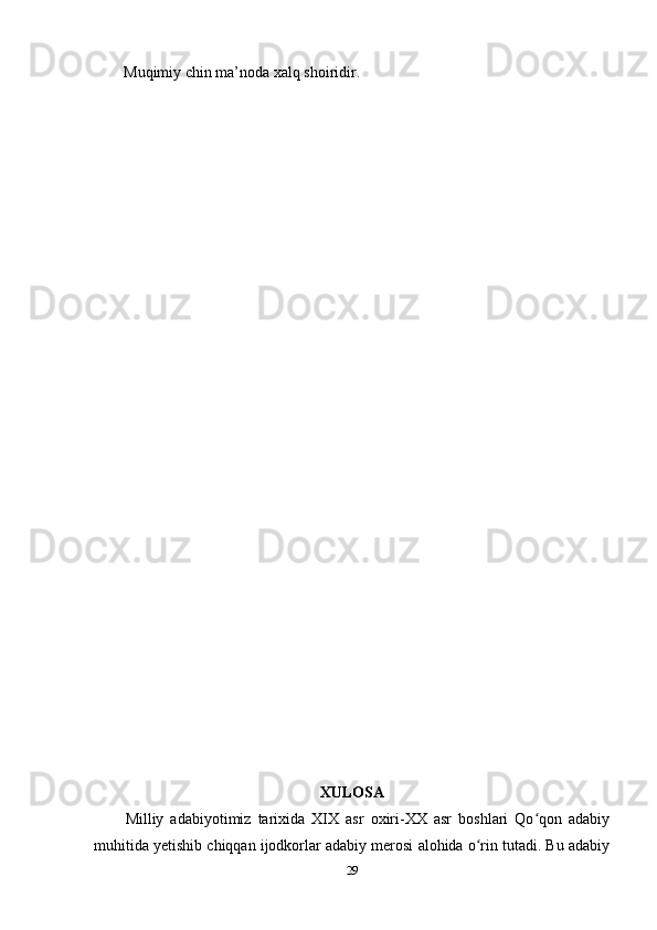 Muqimiy chin ma’noda xalq shoiridir. 
XULOSA
Milliy   adabiyotimiz   tarixida   XIX   asr   oxiri-XX   asr   boshlari   Qo qon   adabiyʻ
muhitida yetishib chiqqan ijodkorlar adabiy merosi alohida o rin tutadi. Bu adabiy	
ʻ
29 