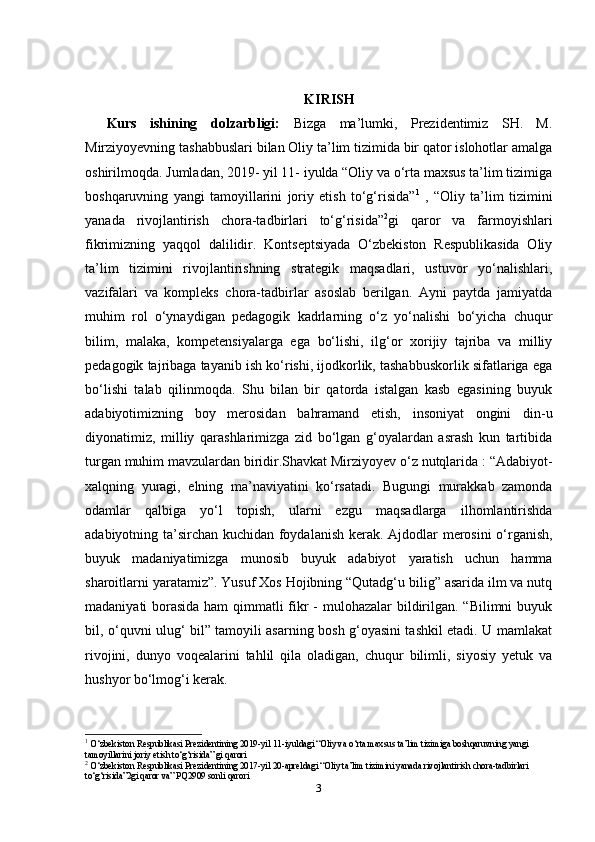 KIRISH
Kurs   ishining   dolzarbligi:   Bizga   ma’lumki,   Prezidentimiz   SH.   M.
Mirziyoyevning tashabbuslari bilan Oliy ta’lim tizimida bir qator islohotlar amalga
oshirilmoqda. Jumladan, 2019- yil 11- iyulda “Oliy va o‘rta maxsus ta’lim tizimiga
boshqaruvning   yangi   tamoyillarini   joriy   etish   to‘g‘risida” 1
  ,   “Oliy   ta’lim   tizimini
yanada   rivojlantirish   chora-tadbirlari   to‘g‘risida” 2
gi   qaror   va   farmoyishlari
fikrimizning   yaqqol   dalilidir.   Kontseptsiyada   O‘zbekiston   Respublikasida   Oliy
ta’lim   tizimini   rivojlantirishning   strategik   maqsadlari,   ustuvor   yo‘nalishlari,
vazifalari   va   kompleks   chora-tadbirlar   asoslab   berilgan.   Ayni   paytda   jamiyatda
muhim   rol   o‘ynaydigan   pedagogik   kadrlarning   o‘z   yo‘nalishi   bo‘yicha   chuqur
bilim,   malaka,   kompetensiyalarga   ega   bo‘lishi,   ilg‘or   xorijiy   tajriba   va   milliy
pedagogik tajribaga tayanib ish ko‘rishi, ijodkorlik, tashabbuskorlik sifatlariga ega
bo‘lishi   talab   qilinmoqda.   Shu   bilan   bir   qatorda   istalgan   kasb   egasining   buyuk
adabiyotimizning   boy   merosidan   bahramand   etish,   insoniyat   ongini   din-u
diyonatimiz,   milliy   qarashlarimizga   zid   bo‘lgan   g‘oyalardan   asrash   kun   tartibida
turgan muhim mavzulardan biridir.Shavkat Mirziyoyev o‘z nutqlarida : “Adabiyot-
xalqning   yuragi,   elning   ma’naviyatini   ko‘rsatadi.   Bugungi   murakkab   zamonda
odamlar   qalbiga   yo‘l   topish,   ularni   ezgu   maqsadlarga   ilhomlantirishda
adabiyotning ta’sirchan kuchidan foydalanish kerak.   Ajdodlar merosini o‘rganish,
buyuk   madaniyatimizga   munosib   buyuk   adabiyot   yaratish   uchun   hamma
sharoitlarni yaratamiz”. Yusuf Xos Hojibning “Qutadg‘u bilig” asarida ilm va nutq
madaniyati borasida ham  qimmatli  fikr  - mulohazalar bildirilgan. “Bilimni  buyuk
bil, o‘quvni ulug‘ bil” tamoyili asarning bosh g‘oyasini tashkil etadi. U mamlakat
rivojini,   dunyo   voqealarini   tahlil   qila   oladigan,   chuqur   bilimli,   siyosiy   yetuk   va
hushyor bo‘lmog‘i kerak.
1
 O‘zbekiston Respublikasi Prezidentining 2019-yil 11-iyuldagi “Oliy va o‘rta maxsus ta’lim tizimiga boshqaruvning yangi 
tamoyillarini joriy etish to‘g‘risida” gi qarori
2
 O‘zbekiston Respublikasi Prezidentining 2017-yil 20-apreldagi “Oliy ta’lim tizimini yanada rivojlantirish chora-tadbirlari 
to‘g‘risida”2gi qaror va” PQ2909 sonli qarori
3 