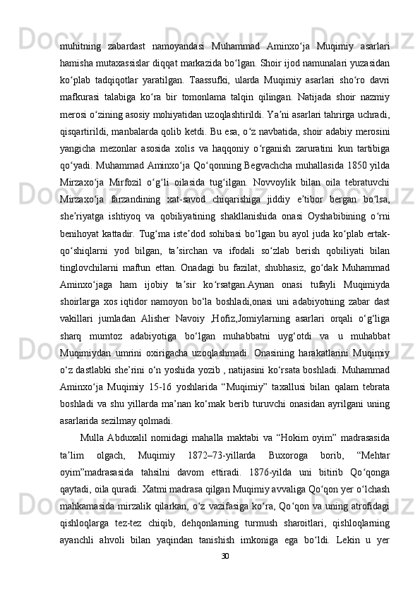 muhitning   zabardast   namoyandasi   Muhammad   Aminxo ja   Muqimiy   asarlariʻ
hamisha mutaxassislar diqqat markazida bo lgan. Shoir ijod namunalari yuzasidan	
ʻ
ko plab   tadqiqotlar   yaratilgan.   Taassufki,   ularda   Muqimiy   asarlari   sho ro   davri	
ʻ ʻ
mafkurasi   talabiga   ko ra   bir   tomonlama   talqin   qilingan.   Natijada   shoir   nazmiy	
ʻ
merosi o zining asosiy mohiyatidan uzoqlashtirildi. Ya ni asarlari tahrirga uchradi,	
ʻ ʼ
qisqartirildi, manbalarda qolib ketdi. Bu esa, o z navbatida, shoir adabiy merosini	
ʻ
yangicha   mezonlar   asosida   xolis   va   haqqoniy   o rganish   zaruratini   kun   tartibiga	
ʻ
qo yadi. Muhammad Aminxo ja Qo qonning Begvachcha  muhallasida 1850 yilda	
ʻ ʻ ʻ
Mirzaxo ja   Mirfozil   o g li   oilasida   tug ilgan.   Novvoylik   bilan   oila   tebratuvchi	
ʻ ʻ ʻ ʻ
Mirzaxo ja   farzandining   xat-savod   chiqarishiga   jiddiy   e tibor   bergan   bo lsa,
ʻ ʼ ʻ
she riyatga   ishtiyoq   va   qobiliyatining   shakllanishida   onasi   Oyshabibining   o rni	
ʼ ʻ
benihoyat   kattadir.   Tug ma  iste dod   sohibasi   bo lgan   bu  ayol   juda  ko plab  ertak-	
ʻ ʼ ʻ ʻ
qo shiqlarni   yod   bilgan,   ta sirchan   va   ifodali   so zlab   berish   qobiliyati   bilan	
ʻ ʼ ʻ
tinglovchilarni   maftun   ettan.   Onadagi   bu   fazilat,   shubhasiz,   go dak   Muhammad	
ʻ
Aminxo jaga   ham   ijobiy   ta sir   ko rsatgan.Aynan   onasi   tufayli   Muqimiyda	
ʻ ʼ ʻ
shoirlarga   xos   iqtidor   namoyon   bo‘la   boshladi,onasi   uni   adabiyotning   zabar   dast
vakillari   jumladan   Alisher   Navoiy   ,Hofiz,Jomiylarning   asarlari   orqali   o‘g‘liga
sharq   mumtoz   adabiyotiga   bo‘lgan   muhabbatni   uyg‘otdi   va   u   muhabbat
Muqimiydan   umrini   oxirigacha   uzoqlashmadi.   Onasining   harakatlarini   Muqimiy
o‘z dastlabki she’rini o‘n yoshida yozib , natijasini ko‘rsata boshladi. Muhammad
Aminxo ja   Muqimiy   15-16   yoshlarida   “Muqimiy”   taxallusi   bilan   qalam   tebrata
ʻ
boshladi   va   shu   yillarda   ma’nan   ko‘mak   berib   turuvchi   onasidan   ayrilgani   uning
asarlarida sezilmay qolmadi.
Mulla   Abduxalil   nomidagi   mahalla   maktabi   va   “Hokim   oyim”   madrasasida
ta lim   olgach,   Muqimiy   1872–73-yillarda   Buxoroga   borib,   “Mehtar	
ʼ
oyim”madrasasida   tahsilni   davom   ettiradi.   1876-yilda   uni   bitirib   Qo qonga	
ʻ
qaytadi, oila quradi. Xatmi madrasa qilgan Muqimiy avvaliga Qo qon yer o lchash	
ʻ ʻ
mahkamasida  mirzalik qilarkan,  o z  vazifasiga  ko ra,  Qo qon  va  uning  atrofidagi	
ʻ ʻ ʻ
qishloqlarga   tez-tez   chiqib,   dehqonlarning   turmush   sharoitlari,   qishloqlarning
ayanchli   ahvoli   bilan   yaqindan   tanishish   imkoniga   ega   bo ldi.   Lekin   u   yer	
ʻ
30 