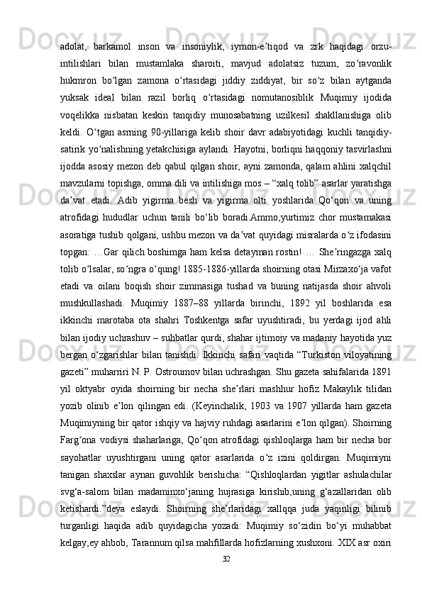 adolat,   barkamol   inson   va   insoniylik,   iymon-e tiqod   va   zrk   haqidagi   orzu-ʼ
intilishlari   bilan   mustamlaka   sharoiti,   mavjud   adolatsiz   tuzum,   zo ravonlik	
ʻ
hukmron   bo lgan   zamona   o rtasidagi   jiddiy   ziddiyat,   bir   so z   bilan   aytganda	
ʻ ʻ ʻ
yuksak   ideal   bilan   razil   borliq   o rtasidagi   nomutanosiblik   Muqimiy   ijodida	
ʻ
voqelikka   nisbatan   keskin   tanqidiy   munosabatning   uzilkesil   shakllanishiga   olib
keldi.   O tgan   asrning   90-yillariga   kelib   shoir   davr   adabiyotidagi   kuchli   tanqidiy-	
ʻ
satirik yo nalishning yetakchisiga aylandi. Hayotni, borliqni haqqoniy tasvirlashni
ʻ
ijodda asosiy mezon deb qabul  qilgan shoir, ayni  zamonda, qalam  ahlini xalqchil
mavzularni topishga, omma dili va intilishiga mos – “xalq tolib” asarlar yaratishga
da vat   etadi.   Adib   yigirma   besh   va   yigirma   olti   yoshlarida   Qo‘qon   va   uning	
ʼ
atrofidagi   hududlar   uchun   tanili   bo‘lib   boradi.Ammo,yurtimiz   chor   mustamakasi
asoratiga tushib qolgani, ushbu mezon va da vat quyidagi misralarda o z ifodasini	
ʼ ʻ
topgan: …Gar  qilich boshimga ham  kelsa detayman rostin!  … She ringazga xalq	
ʼ
tolib o lsalar, so ngra o qung! 1885-1886-yillarda shoirning otasi Mirzaxo‘ja vafot	
ʻ ʻ ʻ
etadi   va   oilani   boqish   shoir   zimmasiga   tushad   va   buning   natijasda   shoir   ahvoli
mushkullashadi.   Muqimiy   1887–88   yillarda   birinchi,   1892   yil   boshlarida   esa
ikkinchi   marotaba   ota   shahri   Toshkentga   safar   uyushtiradi,   bu   yerdagi   ijod   ahli
bilan ijodiy uchrashuv – suhbatlar qurdi, shahar ijtimoiy va madaniy hayotida yuz
bergan o zgarishlar  bilan  tanishdi.  Ikkinchi   safari  vaqtida  “Turkiston  viloyatining	
ʻ
gazeti” muharriri N. P. Ostroumov bilan uchrashgan. Shu gazeta sahifalarida 1891
yil   oktyabr   oyida   shoirning   bir   necha   she rlari   mashhur   hofiz   Makaylik   tilidan	
ʼ
yozib   olinib   e lon   qilingan   edi.   (Keyinchalik,   1903   va   1907   yillarda   ham   gazeta	
ʼ
Muqimiyning bir qator ishqiy va hajviy ruhdagi asarlarini e lon qilgan). Shoirning	
ʼ
Farg ona   vodiysi   shaharlariga,   Qo qon   atrofidagi   qishloqlarga   ham   bir   necha   bor	
ʻ ʻ
sayohatlar   uyushtirgani   uning   qator   asarlarida   o z   izini   qoldirgan.   Muqimiyni	
ʻ
tanigan   shaxslar   aynan   guvohlik   berishicha:   “Qishloqlardan   yigitlar   ashulachilar
svg‘a-salom   bilan   madaminxo‘janing   hujrasiga   kirishib,uning   g‘azallaridan   olib
ketishardi.”deya   eslaydi.   Shoirning   she’rlaridagi   xallqqa   juda   yaqinligi   bilinib
turganligi   haqida   adib   quyidagicha   yozadi:   Muqimiy   so‘zidin   bo‘yi   muhabbat
kelgay,ey ahbob, Tarannum qilsa mahfillarda hofizlarning xushxoni. XIX asr oxiri
32 