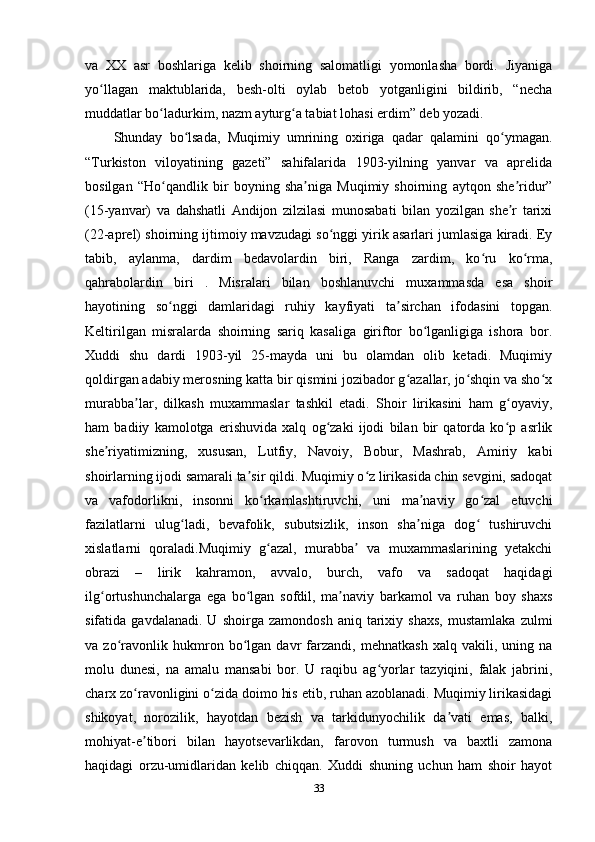 va   XX   asr   boshlariga   kelib   shoirning   salomatligi   yomonlasha   bordi.   Jiyaniga
yo llagan   maktublarida,   besh-olti   oylab   betob   yotganligini   bildirib,   “nechaʻ
muddatlar bo ladurkim, nazm ayturg a tabiat lohasi erdim” deb yozadi. 	
ʻ ʻ
Shunday   bo lsada,   Muqimiy   umrining   oxiriga   qadar   qalamini   qo ymagan.	
ʻ ʻ
“Turkiston   viloyatining   gazeti”   sahifalarida   1903-yilning   yanvar   va   aprelida
bosilgan   “Ho qandlik   bir   boyning   sha niga   Muqimiy   shoirning   aytqon   she ridur”	
ʻ ʼ ʼ
(15-yanvar)   va   dahshatli   Andijon   zilzilasi   munosabati   bilan   yozilgan   she r   tarixi	
ʼ
(22-aprel) shoirning ijtimoiy mavzudagi so nggi yirik asarlari jumlasiga kiradi. Ey	
ʻ
tabib,   aylanma,   dardim   bedavolardin   biri,   Ranga   zardim,   ko ru   ko rma,	
ʻ ʻ
qahrabolardin   biri   .   Misralari   bilan   boshlanuvchi   muxammasda   esa   shoir
hayotining   so nggi   damlaridagi   ruhiy   kayfiyati   ta sirchan   ifodasini   topgan.	
ʻ ʼ
Keltirilgan   misralarda   shoirning   sariq   kasaliga   giriftor   bo lganligiga   ishora   bor.	
ʻ
Xuddi   shu   dardi   1903-yil   25-mayda   uni   bu   olamdan   olib   ketadi.   Muqimiy
qoldirgan adabiy merosning katta bir qismini jozibador g azallar, jo shqin va sho x	
ʻ ʻ ʻ
murabba lar,   dilkash   muxammaslar   tashkil   etadi.   Shoir   lirikasini   ham   g oyaviy,	
ʼ ʻ
ham   badiiy   kamolotga   erishuvida   xalq   og zaki   ijodi   bilan   bir   qatorda   ko p   asrlik	
ʻ ʻ
she riyatimizning,   xususan,   Lutfiy,   Navoiy,   Bobur,   Mashrab,   Amiriy   kabi	
ʼ
shoirlarning ijodi samarali ta sir qildi. Muqimiy o z lirikasida chin sevgini, sadoqat	
ʼ ʻ
va   vafodorlikni,   insonni   ko rkamlashtiruvchi,   uni   ma naviy   go zal   etuvchi	
ʻ ʼ ʻ
fazilatlarni   ulug ladi,   bevafolik,   subutsizlik,   inson   sha niga   dog   tushiruvchi	
ʻ ʼ ʻ
xislatlarni   qoraladi.Muqimiy   g azal,   murabba   va   muxammaslarining   yetakchi	
ʻ ʼ
obrazi   –   lirik   kahramon,   avvalo,   burch,   vafo   va   sadoqat   haqidagi
ilg ortushunchalarga   ega   bo lgan   sofdil,   ma naviy   barkamol   va   ruhan   boy   shaxs	
ʻ ʻ ʼ
sifatida  gavdalanadi.   U   shoirga   zamondosh   aniq   tarixiy   shaxs,   mustamlaka   zulmi
va   zo ravonlik   hukmron   bo lgan   davr   farzandi,   mehnatkash   xalq   vakili,   uning   na	
ʻ ʻ
molu   dunesi,   na   amalu   mansabi   bor.   U   raqibu   ag yorlar   tazyiqini,   falak   jabrini,	
ʻ
charx zo ravonligini o zida doimo his etib, ruhan azoblanadi. Muqimiy lirikasidagi	
ʻ ʻ
shikoyat,   norozilik,   hayotdan   bezish   va   tarkidunyochilik   da vati   emas,   balki,	
ʼ
mohiyat-e tibori   bilan   hayotsevarlikdan,   farovon   turmush   va   baxtli   zamona	
ʼ
haqidagi   orzu-umidlaridan   kelib   chiqqan.   Xuddi   shuning   uchun   ham   shoir   hayot
33 