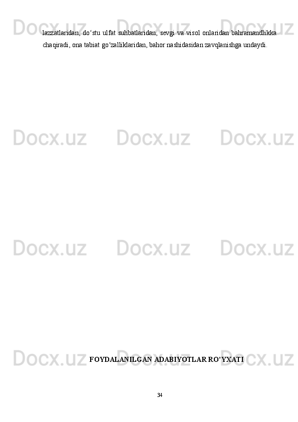 lazzatlaridan,  do stu  ulfat   suhbatlaridan,  sevgi   va  visol  onlaridan  bahramandlikkaʻ
chaqiradi, ona tabiat go zalliklaridan, bahor nashidasidan zavqlanishga undaydi.	
ʻ
FOYDALANILGAN ADABIYOTLAR RO’YXATI
34 