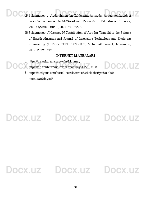 19. Sulaymonov, J. Abdurahmon ibn Xaldunning tamaddun taraqqiyoti haqidagi
qarashlarida   jamiyat   tahlili//Academic   Research   in   Educational   Sciences,
Vol. 2 Special Issue 1, 2021. 451-455 R. 
20. Sulaymonov, J.Karimov N.Contribution of Abu Isa Tirmidhi to the Science
of   Hadith   //International   Journal   of   Innovative   Technology   and   Exploring
Engineering   (IJITEE)   ISSN:   2278-3075,   Volume-9   Issue-1,   November,
2019. P. 593-599.
INTERNET MANBALARI
1. https://uz.wikipedia.org/wiki/Muqimiy 
2. https://oriftolib.uz/kutubxona/muqimiy-1850-1903/ 
3. https://n.ziyouz.com/portal-haqida/xarita/uzbek-sheriyati/o-zbek-
mumtozadabiyoti/ 
36 