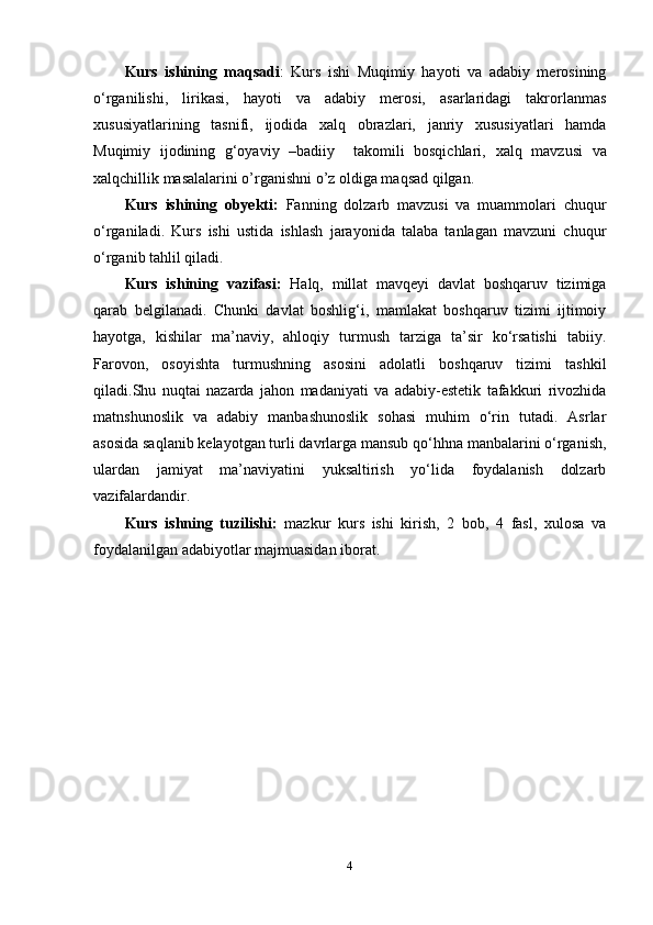 Kurs   ishining   maqsadi :   Kurs   ishi   Muqimiy   hayoti   va   adabiy   merosining
o‘rganilishi,   lirikasi,   hayoti   va   adabiy   merosi,   asarlaridagi   takrorlanmas
xususiyatlarining   tasnifi,   ijodida   xalq   obrazlari,   janriy   xususiyatlari   hamda
Muqimiy   ijodining   g‘oyaviy   –badiiy     takomili   bosqichlari,   xalq   mavzusi   va
xalqchillik masal alarini o’rganishni o’z oldiga maqsad qilgan.
Kurs   ishining   obyekti:   Fanning   dolzarb   mavzusi   va   muammolari   chuqur
o‘rganiladi.   Kurs   ishi   ustida   ishlash   jarayonida   talaba   tanlagan   mavzuni   chuqur
o‘rganib tahlil qiladi. 
Kurs   ishining   vazifasi:   Halq,   millat   mavqeyi   davlat   boshqaruv   tizimiga
qarab   belgilanadi.   Chunki   davlat   boshlig‘i,   mamlakat   boshqaruv   tizimi   ijtimoiy
hayotga,   kishilar   ma’naviy,   ahloqiy   turmush   tarziga   ta’sir   ko‘rsatishi   tabiiy.
Farovon,   osoyishta   turmushning   asosini   adolatli   boshqaruv   tizimi   tashkil
qiladi.Shu   nuqtai   nazarda   jahon   madaniyati   va   adabiy-estetik   tafakkuri   rivozhida
matnshunoslik   va   adabiy   manbashunoslik   sohasi   muhim   o‘rin   tutadi.   Asrlar
asosida saqlanib kelayotgan turli davrlarga mansub qo‘hhna manbalarini o‘rganish,
ulardan   jamiyat   ma’naviyatini   yuksaltirish   yo‘lida   foydalanish   dolzarb
vazifalardandir.
Kurs   ishning   tuzilishi:   mazkur   kurs   ishi   kirish,   2   bob,   4   fasl,   xulosa   va
foydalanilgan adabiyotlar majmuasidan iborat.
4 