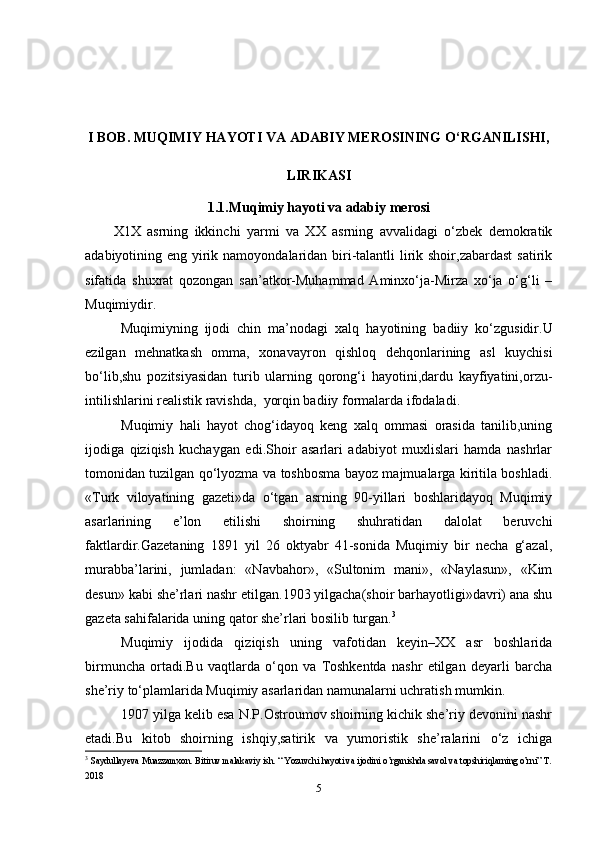 I BOB. MUQIMIY HAYOTI VA ADABIY MEROSINING O‘RGANILISHI,
LIRIKASI  
1.1.Muqimiy hayoti va adabiy merosi
X1X   asrning   ikkinchi   yarmi   va   XX   asrning   avvalidagi   o‘zbek   demokratik
adabiyotining eng yirik namoyondalaridan biri-talantli  lirik shoir,zabardast  satirik
sifatida   shuxrat   qozongan   san’atkor-Muhammad   Aminxo‘ja-Mirza   xo‘ja   o‘g‘li   –
Muqimiydir.
Muqimiyning   ijodi   chin   ma’nodagi   xalq   hayotining   badiiy   ko‘zgusidir.U
ezilgan   mehnatkash   omma,   xonavayron   qishloq   dehqonlarining   asl   kuychisi
bo‘lib,shu   pozitsiyasidan   turib   ularning   qorong‘i   hayotini,dardu   kayfiyatini,orzu-
intilishlarini realistik ravishda,  yorqin badiiy formalarda ifodaladi. 
Muqimiy   hali   hayot   chog‘idayoq   keng   xalq   ommasi   orasida   tanilib,uning
ijodiga   qiziqish   kuchaygan   edi.Shoir   asarlari   adabiyot   muxlislari   hamda   nashrlar
tomonidan tuzilgan qo‘lyozma va toshbosma bayoz majmualarga kiritila boshladi.
«Turk   viloyatining   gazeti»da   o‘tgan   asrning   90-yillari   boshlaridayoq   Muqimiy
asarlarining   e’lon   etilishi   shoirning   shuhratidan   dalolat   beruvchi
faktlardir.Gazetaning   1891   yil   26   oktyabr   41-sonida   Muqimiy   bir   necha   g‘azal,
murabba’larini,   jumladan:   «Navbahor»,   «Sultonim   mani»,   «Naylasun»,   «Kim
desun» kabi she’rlari nashr etilgan.1903 yilgacha(shoir barhayotligi»davri) ana shu
gazeta sahifalarida uning qator she’rlari bosilib turgan. 3
Muqimiy   ijodida   qiziqish   uning   vafotidan   keyin–XX   asr   boshlarida
birmuncha   ortadi.Bu   vaqtlarda   o‘qon   va   Toshkentda   nashr   etilgan   deyarli   barcha
she’riy to‘plamlarida Muqimiy asarlaridan namunalarni uchratish mumkin.
1907 yilga kelib esa N.P.Ostroumov shoirning kichik she’riy devonini nashr
etadi.Bu   kitob   shoirning   ishqiy,satirik   va   yumoristik   she’ralarini   o‘z   ichiga
3
  Saydullayeva Muazzamxon. Bitiruv malakaviy ish. “ Yozuvchi hayoti va ijodini o’rganishda savol va topshiriqlarning o’rni” T.
2018
5 