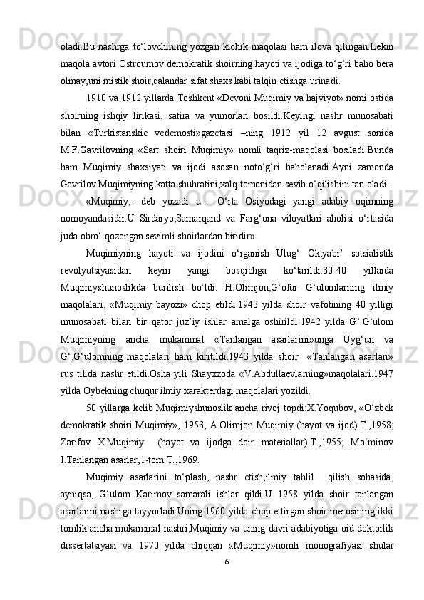 oladi.Bu   nashrga   to‘lovchining   yozgan   kichik   maqolasi   ham   ilova   qilingan.Lekin
maqola avtori Ostroumov demokratik shoirning hayoti va ijodiga to‘g‘ri baho bera
olmay,uni mistik shoir,qalandar sifat shaxs kabi talqin etishga urinadi.
1910 va 1912 yillarda Toshkent «Devoni Muqimiy va hajviyot» nomi ostida
shoirning   ishqiy   lirikasi,   satira   va   yumorlari   bosildi.Keyingi   nashr   munosabati
bilan   «Turkistanskie   vedemosti»gazetasi   –ning   1912   yil   12   avgust   sonida
M.F.Gavrilovning   «Sart   shoiri   Muqimiy»   nomli   taqriz-maqolasi   bosiladi.Bunda
ham   Muqimiy   shaxsiyati   va   ijodi   asosan   noto‘g‘ri   baholanadi.Ayni   zamonda
Gavrilov Muqimiyning katta shuhratini,xalq tomonidan sevib o‘qilishini tan oladi.
«Muqimiy,-   deb   yozadi   u   -   O‘rta   Osiyodagi   yangi   adabiy   oqimning
nomoyandasidir.U   Sirdaryo,Samarqand   va   Farg‘ona   viloyatlari   aholisi   o‘rtasida
juda obro‘ qozongan sevimli shoirlardan biridir».
Muqimiyning   hayoti   va   ijodini   o‘rganish   Ulug‘   Oktyabr’   sotsialistik
revolyutsiyasidan   keyin   yangi   bosqichga   ko‘tarildi.30-40   yillarda
Muqimiyshunoslikda   burilish   bo‘ldi.   H.Olimjon,G‘ofur   G‘ulomlarning   ilmiy
maqolalari,   «Muqimiy   bayozi»   chop   etildi.1943   yilda   shoir   vafotining   40   yilligi
munosabati   bilan   bir   qator   juz’iy   ishlar   amalga   oshirildi.1942   yilda   G‘.G‘ulom
Muqimiyning   ancha   mukammal   «Tanlangan   asarlarini»unga   Uyg‘un   va
G‘.G‘ulomning   maqolalari   ham   kiritildi.1943   yilda   shoir     «Tanlangan   asarlari»
rus   tilida   nashr   etildi.Osha   yili   Shayxzoda   «V.Abdullaevlarning»maqolalari,1947
yilda Oybekning chuqur ilmiy xarakterdagi maqolalari yozildi.
50 yillarga kelib Muqimiyshunoslik ancha rivoj topdi:X.Yoqubov, «O‘zbek
demokratik shoiri Muqimiy», 1953;  A.Olimjon Muqimiy (hayot  va ijod).T.,1958;
Zarifov   X.Muqimiy     (hayot   va   ijodga   doir   materiallar).T.,1955;   Mo‘minov
I.Tanlangan asarlar,1-tom.T.,1969.
Muqimiy   asarlarini   to‘plash,   nashr   etish,ilmiy   tahlil     qilish   sohasida,
ayniqsa,   G‘ulom   Karimov   samarali   ishlar   qildi.U   1958   yilda   shoir   tanlangan
asarlarini nashrga tayyorladi.Uning 1960 yilda chop ettirgan shoir merosining ikki
tomlik ancha mukammal nashri,Muqimiy va uning davri adabiyotiga oid doktorlik
dissertatsiyasi   va   1970   yilda   chiqqan   «Muqimiy»nomli   monografiyasi   shular
6 