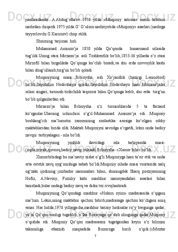 jumlasidandir.   A.Abdug‘ofurov   1976   yilda   «Muqimiy   satirasi»   nomli   kitobini
nashrdan chiqardi.1975 yilda G‘.G‘ulom nashriyotida «Muqimiy» asarlari (nashrga
tayyorlovchi G.Karimov) chop etildi.
Shoirning  tarjimai  holi
Muhammad   Aminxo‘ja   1850   yilda   Qo‘qonda     hunarmand   oilasida
tug‘ildi.Uning otasi  Mirzaxo‘ja   asli Toshkentlik bo‘lib,1853-36 yillarda o‘z otasi
Mirzofil   bilan   birgalikda   Qo‘qonga   ko‘chib   boradi,va   shu   erda   novvoylik   kasbi
bilan shug‘ullanib,turg‘un bo‘lib qoladi.
Muqimiyning   onasi   Bibioysha,   asli   Xo‘jandlik   (hozirgi   Leninobod)
bo‘lib,Sayidolim   Nodirshayx   qizidir.Sayidolim   Nodirshayx   ham   Mirzaxo‘jalar
oilasi singari, turmush-tirikchilik taqozosi bilan Qo‘qonga kelib, shu erda   turg‘un
bo‘lib qolganlardan edi.
Mirzaxo‘ja   bilan   Bibioysha   o‘z   turmushlarida   5   ta   farzand
ko‘rganlar.Ularning   uchinchisi   o‘g‘il-Muhammad   Aminxo‘ja   edi.   Muqimiy
boshlang‘ich   ma’lumotni   zamonining   sxolastika   asosiga   ko‘rilgan   oddiy
maktablaridan birida oldi. Maktab Muqimiyni savodga o‘rgatdi, lekin unda badiiy
zavqni  tarbiyalagan - oila bo‘ldi.
Muqimiyning   yoshlik   davridagi   oila   tarbiyasida   onasi-
(oqila,ziyrak,quvnoq,badiiy zavqi yuksak) Bibioysha- «Xumor bibi» bo‘ldi. . . 
Xumorbibidagi bu ma’naviy xislat o‘g‘li Muqimiyga ham ta’sir etdi va unda
erta   estetik   zavq   uyg‘onishiga   sabab   bo‘ldi.Muqimiy   oilada   onasi   vositasida   xalq
og‘zaki   ijodining   jozibador   namunalari   bilan,   shuningdek   Sharq   poeziyasining
Hofiz,   A.Navoiy,   Fuzuliy   kabi   mashhur   namoyandalari   asarlari   bilan
tanishadi,bular undagi badiiy zavq va didni tez rivojlantiradi.
Muqimiyning   Qo‘qondagi   mashhur   «Hokim   oyim»   madrasasida   o‘qigani
ma’lum.   Lekin,uning   maktabni   qachon   bitirib,madrasaga   qachon   ko‘chgani   aniq
emas.   Har  holda,1976  yillargacha,mashhur   tarixiy  hodisalar  ro‘y  bergunga  qadar,
ya’ni Qo‘qon xonligi tugatilib, o‘lka Rossiyaga qo‘shib olingunga qadar,Muqimiy
o‘qishda   edi.   Muqimiy   Qo‘qon   madrasasini   tugatgandan   keyin   o‘z   bilimini
takomiliga   etkazish   maqsadida   Buxoroga   borib   o‘qidi.(«Mextar
7 