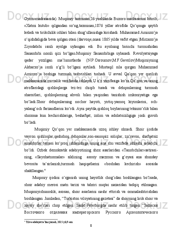 Oyim»madrasasida). Muqimiy taxminan,26 yoshlarida Buxoro madrasasini bitirib,
«Xatmi   kutub»   qilgandan   so‘ng,taxminan,1876   yillar   atrofida   Qo‘qonga   qaytib
keladi.va tirikchilik ishlari bilan shug‘ullanishga kirishadi. Muhammad Aminxo‘ja
o‘qishdaligida beva qolgan otasi (darvoqe,onasi 1865 yilda vafot etgan.)Mirzaxo‘ja
Ziyodabibi   ismli   ayolga   uylangan   edi.   Bu   ayolning   birinchi   turmushidan
Sanambibi   nomli   qizi   bo‘lgan.Muqimiy   Sanambibiga   uylanadi.   Revolyatsiyaga
qadar   yozilgan   ma’lumotlarda   (N.P.Osroumov,M.F.Gavrilov)Muqimiyning
Akbarxo‘ja   ismli   o‘g‘li   bo‘lgani   aytiladi.   Mustaqil   oila   qurgan   Muhammad
Aminxo‘ja   boshiga   turmush   tashvishlari   tushadi.   U   avval   Qo‘qon   yer   qurilish
mahkamasida mirzalik vazifasida ishlaydi.U o‘z vazifasiga ko‘ra Qo‘qon va uning
atroflaridagi   qishloqlarga   tez-tez   chiqib   turadi   va   dehqonlarning   turmush
sharoitlari,   qishloqlarning   ahvoli   bilan   yaqindan   tanishish   imkoniyatiga   ega
bo‘ladi.Shoir   dehqonlarning   nochor   hayoti,   yirtiq-yamoq   kiyimlarini,   och-
yalang‘och farzandlarini ko‘rdi. Ayni paytda,qishloq boylarining tekinxo‘rlik bilan
shoxona   kun   kechirishlariga,   beshafqat,   zolim   va   adolatsiziligiga   jonli   guvoh
bo‘ladi.
Muqimiy   Qo‘qon   yer   mahkamasida   uzoq   ishlay   olmadi.   Shoir   ijodida
vayron   qishloqlar,qashshoq   dehqonlar,son-sanoqsiz   soliqlar,   zo‘ravon,   shafqatsiz
amaldorlar   temasi   ko‘proq   ishlanishiga   uning   ana   shu   vazifada   ishlashi   sababchi
bo‘ldi.   Ozbek   demokratik   adabiyotining   shox   asarlaridan   «Tanobchilar»satirasi-
ning,   «Sayohatnomalar»   siklining     asosiy   mazmun   va   g‘oyasi   ana   shunday
bevosita   ta’sirlanish,turmush   haqiqatlarini   «boshdan   kechirish»   asosida
shakllangan. 4
 
Muqimiy   ijodini   o‘rganish   uning   hayotlik   chog‘idan   boshlangan   bo‘lsada,
shoir   adabiy   merosi   matn   tarixi   va   tahriri   nuqtai   nazaridan   tadqiq   etilmagan.
Muqimiyishunoslik,   asosan,   shoir   asarlarini   nashr   ettirish   va   ommalashtirishdan
boshlangan. Jumladan, “Turkiston viloyatining gazetasi” da shoirning lirik shoir va
xajviy   she’rlari   chop   etilgan.   Sankt-Peterburgda   nashr   etilib   turgan   “ Записки
Восточного   отделения   императорского   Русского   Археологического
4
  Til va adabiyot ta’limi jurnali, 2015-yil,9-son 
8 