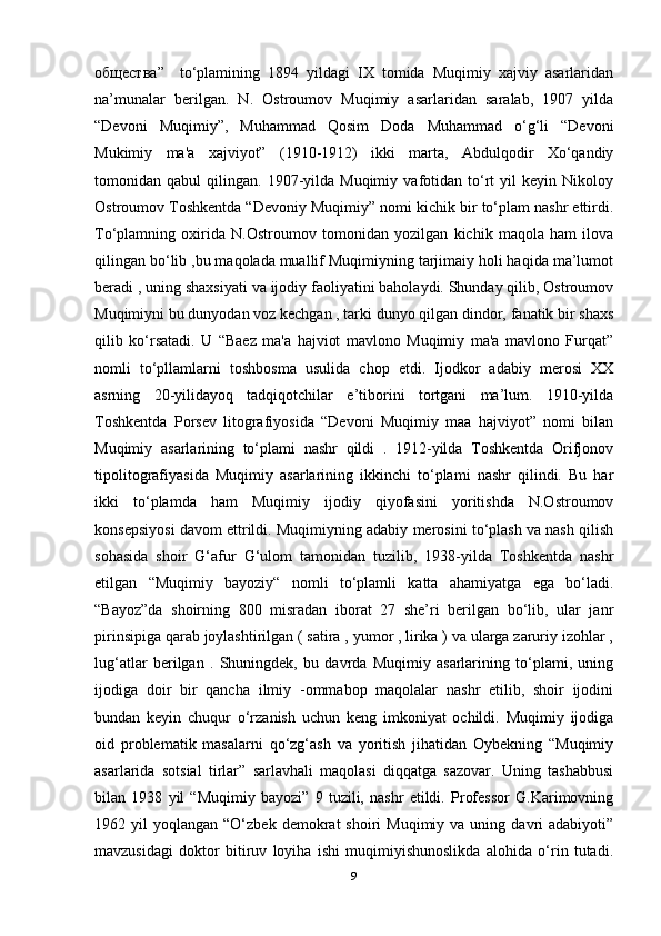 общества ”     to‘plamining   1894   yildagi   IX   tomida   Muqimiy   xajviy   asarlaridan
na’munalar   berilgan.   N.   Ostroumov   Muqimiy   asarlaridan   saralab,   1907   yilda
“Devoni   Muqimiy”,   Muhammad   Qosim   Doda   Muhammad   o‘g‘li   “Devoni
Mukimiy   ma'a   xajviyot”   (1910-1912)   ikki   marta,   Abdulqodir   Xo‘qandiy
tomonidan  qabul   qilingan.  1907-yilda  Muqimiy   vafotidan  to‘rt   yil   keyin   Nikoloy
Ostroumov Toshkentda “Devoniy Muqimiy” nomi kichik bir to‘plam nashr ettirdi.
To‘plamning   oxirida   N.Ostroumov   tomonidan   yozilgan   kichik   maqola   ham   ilova
qilingan bo‘lib ,bu maqolada muallif Muqimiyning tarjimaiy holi haqida ma’lumot
beradi , uning shaxsiyati va ijodiy faoliyatini baholaydi. Shunday qilib, Ostroumov
Muqimiyni bu dunyodan voz kechgan , tarki dunyo qilgan dindor, fanatik bir shaxs
qilib   ko‘rsatadi.   U   “Baez   ma'a   hajviot   mavlono   Muqimiy   ma'a   mavlono   Furqat”
nomli   to‘pllamlarni   toshbosma   usulida   chop   etdi.   Ijodkor   adabiy   merosi   XX
asrning   20-yilidayoq   tadqiqotchilar   e’tiborini   tortgani   ma’lum.   1910-yilda
Toshkentda   Porsev   litografiyosida   “Devoni   Muqimiy   maa   hajviyot”   nomi   bilan
Muqimiy   asarlarining   to‘plami   nashr   qildi   .   1912-yilda   Toshkentda   Orifjonov
tipolitografiyasida   Muqimiy   asarlarining   ikkinchi   to‘plami   nashr   qilindi.   Bu   har
ikki   to‘plamda   ham   Muqimiy   ijodiy   qiyofasini   yoritishda   N.Ostroumov
konsepsiyosi davom ettrildi. Muqimiyning adabiy merosini to‘plash va nash qilish
sohasida   shoir   G‘afur   G‘ulom   tamonidan   tuzilib,   1938-yilda   Toshkentda   nashr
etilgan   “Muqimiy   bayoziy“   nomli   to‘plamli   katta   ahamiyatga   ega   bo‘ladi.
“Bayoz”da   shoirning   800   misradan   iborat   27   she’ri   berilgan   bo‘lib,   ular   janr
pirinsipiga qarab joylashtirilgan ( satira , yumor , lirika ) va ularga zaruriy izohlar ,
lug‘atlar   berilgan   .   Shuningdek,   bu   davrda   Muqimiy   asarlarining   to‘plami,   uning
ijodiga   doir   bir   qancha   ilmiy   -ommabop   maqolalar   nashr   etilib,   shoir   ijodini
bundan   keyin   chuqur   o‘rzanish   uchun   keng   imkoniyat   ochildi.   Muqimiy   ijodiga
oid   problematik   masalarni   qo‘zg‘ash   va   yoritish   jihatidan   Oybekning   “Muqimiy
asarlarida   sotsial   tirlar”   sarlavhali   maqolasi   diqqatga   sazovar.   Uning   tashabbusi
bilan   1938   yil   “Muqimiy   bayozi”   9   tuzili,   nashr   etildi.   Professor   G.Karimovning
1962  yil   yoqlangan  “O‘zbek  demokrat   shoiri   Muqimiy  va  uning  davri   adabiyoti”
mavzusidagi   doktor   bitiruv   loyiha   ishi   muqimiyishunoslikda   alohida   o‘rin   tutadi.
9 