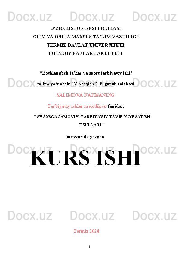 O‘ZBEKISTON RESPUBLIKASI
OLIY VA O‘RTA MAXSUS TA’LIM VAZIRLIGI
TERMIZ DAVLAT UNIVERSITETI
IJTIMOIY FANLAR FAKULTETI
 “Boshlang'ich ta'lim va sport tarbiyaviy ishi”
ta’lim yo‘nalishi IV bosqich 218-guruh talabasi
SALIMOVA NAFISANING
Tarbiyaviy ishlar metodikasi  fanidan
" SHAXSGA JAMOVIY- TARBIYAVIY TA'SIR KO'RSATISH
USULLARI "
mavzusida yozgan
KURS ISHI
Termiz 2024
1 