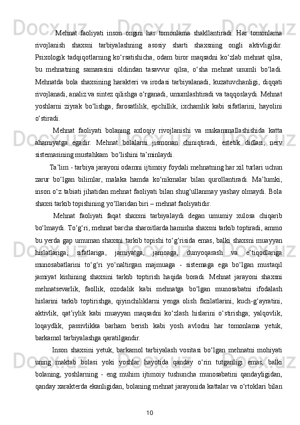     Mehnat   faoliyati   inson   ongini   har   tomonlama   shakllantiradi.   Har   tomonlama
rivojlanish   shaxsni   tarbiyalashning   asosiy   sharti   shaxsning   ongli   aktivligidir.
Psixologik tadqiqotlarning ko‘rsatishicha, odam biror maqsadni  ko‘zlab mehnat qilsa,
bu   mehnatning   samarasini   oldindan   tasavvur   qilsa,   o‘sha   mehnat   unumli   bo‘ladi.
Mehnatda   bola   shaxsining   harakteri   va   irodasi   tarbiyalanadi,   kuzatuvchanligi,   diqqati
rivojlanadi, analiz va sintez qilishga o‘rganadi, umumlashtiradi va taqqoslaydi. Mehnat
yoshlarni   ziyrak   bo‘lishga,   farosatlilik,   epchillik,   ixchamlik   kabi   sifatlarini,   hayolini
o‘stiradi. 
  Mehnat   faoliyati   bolaning   axloqiy   rivojlanishi   va   mukammallashishida   katta
ahamiyatga   egadir.   Mehnat   bolalarni   jismonan   chiniqtiradi,   estetik   didlari,   nerv
sistemasining mustahkam  bo‘lishini ta’minlaydi. 
Ta’lim - tarbiya jarayoni odamni ijtimoiy foydali mehnatning har xil turlari uchun
zarur   bo‘lgan   bilimlar,   malaka   hamda   ko‘nikmalar   bilan   qurollantiradi.   Ma’lumki,
inson o‘z tabiati jihatidan mehnat faoliyati bilan shug‘ullanmay yashay olmaydi. Bola
shaxsi tarkib topishining yo‘llaridan biri – mehnat faoliyatidir. 
  Mehnat   faoliyati   faqat   shaxsni   tarbiyalaydi   degan   umumiy   xulosa   chiqarib
bo‘lmaydi. To‘g‘ri, mehnat barcha sharoitlarda hamisha shaxsni tarkib toptiradi, ammo
bu yerda gap umuman shaxsni  tarkib topishi  to‘g‘risida emas, balki shaxsni  muayyan
hislatlariga,   sifatlariga,   jamiyatga,   jamoaga,   dunyoqarash   va   e’tiqodlariga
munosabatlarini   to‘g‘ri   yo‘naltirgan   majmuaga   -   sistemaga   ega   bo‘lgan   mustaqil
jamiyat   kishining   shaxsini   tarkib   toptirish   haqida   boradi.   Mehnat   jarayoni   shaxsni
mehnatsevarlik,   faollik,   ozodalik   kabi   mehnatga   bo‘lgan   munosabatni   ifodalash
hislarini   tarkib   toptirishga,   qiyinchiliklarni   yenga   olish   fazilatlarini,   kuch-g‘ayratini,
aktivlik,   qat’iylik   kabi   muayyan   maqsadni   ko‘zlash   hislarini   o‘stirishga;   yalqovlik,
loqaydlik,   passivlikka   barham   berish   kabi   yosh   avlodni   har   tomonlama   yetuk,
barkamol tarbiyalashga qaratilgandir. 
  Inson   shaxsini   yetuk,   barkamol   tarbiyalash   vositasi   bo‘lgan   mehnatni   mohiyati
uning   maktab   bolasi   yoki   yoshlar   hayotida   qanday   o‘rin   tutganligi   emas,   balki
bolaning,   yoshlarning   -   eng   muhim   ijtimoiy   tushuncha   munosabatini   qandayligidan,
qanday xarakterda ekanligidan, bolaning mehnat jarayonida kattalar va o‘rtoklari bilan
10 