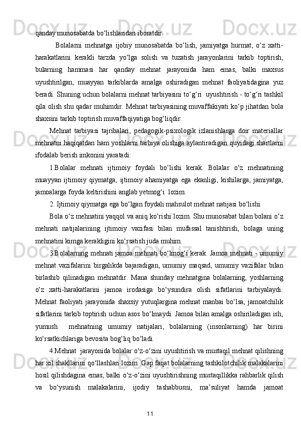 qanday munosabatda bo‘lishlaridan iboratdir. 
    Bolalarni   mehnatga   ijobiy   munosabatda   bo‘lish,   jamiyatga   hurmat,   o‘z   xatti-
harakatlarini   kerakli   tarzda   yo‘lga   solish   va   tuzatish   jarayonlarini   tarkib   toptirish,
bularning   hammasi   har   qanday   mehnat   jarayonida   ham   emas,   balki   maxsus
uyushtirilgan,   muayyan   tarkiblarda   amalga   oshiradigan   mehnat   faoliyatidagina   yuz
beradi. Shuning uchun bolalarni mehnat tarbiyasini to‘g‘ri  uyushtirish - to‘g‘ri tashkil
qila olish shu qadar muhimdir. Mehnat tarbiyasining muvaffakiyati ko‘p jihatdan bola
shaxsini tarkib toptirish muvaffaqiyatiga bog‘liqdir. 
Mehnat   tarbiyasi   tajribalari,   pedagogik-psixologik   izlanishlarga   doir   materiallar
mehnatni haqiqatdan ham yoshlarni tarbiya olishiga aylantiradigan quyidagi shartlarni
ifodalab berish imkonini yaratadi: 
1.Bolalar   mehnati   ijtimoiy   foydali   bo‘lishi   kerak.   Bolalar   o‘z   mehnatining
muayyan   ijtimoiy   qiymatga,   ijtimoiy   ahamiyatga   ega   ekanligi,   kishilarga,   jamiyatga,
jamoalarga foyda keltirishini anglab yetmog‘i  lozim.  
2. Ijtimoiy qiymatga ega bo‘lgan foydali mahsulot mehnat natijasi bo‘lishi. 
Bola o‘z mehnatini yaqqol va aniq ko‘rishi lozim. Shu munosabat bilan bolani o‘z
mehnati   natijalarining   ijtimoiy   vazifasi   bilan   mufassal   tanishtirish,   bolaga   uning
mehnatini kimga kerakligini ko‘rsatish juda muhim.  
3.Bolalarning mehnati jamoa mehnati bo‘lmog‘i kerak. Jamoa mehnati - umumiy
mehnat   vazifalarini   birgalikda   bajaradigan,   umumiy   maqsad,   umumiy   vazifalar   bilan
birlashib   qilinadigan   mehnatdir.   Mana   shunday   mehnatgina   bolalarning,   yoshlarning
o‘z   xatti-harakatlarini   jamoa   irodasiga   bo‘ysundira   olish   sifatlarini   tarbiyalaydi.
Mehnat  faoliyati  jarayonida shaxsiy  yutuqlargina mehnat  manbai  bo‘lsa, jamoatchilik
sifatlarini tarkib toptirish uchun asos bo‘lmaydi. Jamoa bilan amalga oshiriladigan ish,
yumush     mehnatning   umumiy   natijalari,   bolalarning   (insonlarning)   har   birini
ko‘rsatkichlariga bevosita bog‘liq bo‘ladi. 
4.Mehnat  jarayonida bolalar o‘z-o‘zini uyushtirish va mustaqil mehnat qilishning
har xil shakllarini qo‘llashlari lozim. Gap faqat bolalarning tashkilotchilik malakalarini
hosil qilishdagina emas, balki o‘z-o‘zini uyushtirishning mustaqillikka rahbarlik qilish
va   bo‘ysunish   malakalarini,   ijodiy   tashabbusni,   ma’suliyat   hamda   jamoat
11 