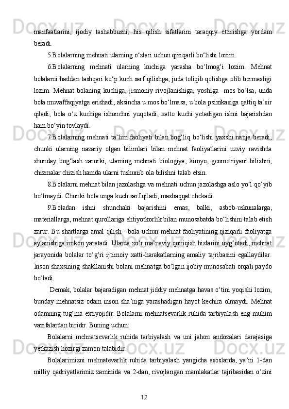 manfaatlarini,   ijodiy   tashabbusni,   his   qilish   sifatlarini   taraqqiy   ettirishga   yordam
beradi. 
5.Bolalarning mehnati ularning o‘zlari uchun qiziqarli bo‘lishi lozim.  
6.Bolalarning   mehnati   ularning   kuchiga   yarasha   bo‘lmog‘i   lozim.   Mehnat
bolalarni haddan tashqari ko‘p kuch sarf qilishga, juda toliqib qolishga olib bormasligi
lozim.   Mehnat   bolaning   kuchiga,   jismoniy   rivojlanishiga,   yoshiga     mos   bo‘lsa,   unda
bola muvaffaqiyatga erishadi, aksincha u mos bo‘lmasa, u bola psixikasiga qattiq ta’sir
qiladi,   bola   o‘z   kuchiga   ishonchni   yuqotadi,   xatto   kuchi   yetadigan   ishni   bajarishdan
ham bo‘yin tovlaydi. 
7.Bolalarning mehnati ta’lim  faoliyati bilan bog‘liq bo‘lishi  yaxshi  natija beradi,
chunki   ularning   nazariy   olgan   bilimlari   bilan   mehnat   faoliyatlarini   uzviy   ravishda
shunday   bog‘lash   zarurki,   ularning   mehnati   biologiya,   kimyo,   geometriyani   bilishni,
chizmalar chizish hamda ularni tushunib ola bilishni talab etsin. 
8.Bolalarni mehnat bilan jazolashga va mehnati uchun jazolashga aslo yo‘l qo‘yib
bo‘lmaydi. Chunki bola unga kuch sarf qiladi, mashaqqat chekadi. 
9.Boladan   ishni   shunchaki   bajarishini   emas,   balki,   asbob-uskunalarga,
materiallarga, mehnat qurollariga ehtiyotkorlik bilan munosabatda bo‘lishini talab etish
zarur. Bu shartlarga amal qilish - bola uchun mehnat faoliyatining qiziqarli faoliyatga
aylanishiga imkon yaratadi. Ularda zo‘r ma’naviy qoniqish hislarini uyg‘otadi, mehnat
jarayonida   bolalar   to‘g‘ri   ijtimoiy   xatti-harakatlarning   amaliy   tajribasini   egallaydilar.
Inson shaxsining shakllanishi bolani mehnatga bo‘lgan ijobiy munosabati orqali paydo
bo‘ladi.  
  Demak, bolalar bajaradigan mehnat jiddiy mehnatga havas o‘tini yoqishi  lozim,
bunday  mehnatsiz   odam   inson   sha’niga   yarashadigan   hayot   kechira  olmaydi.   Mehnat
odamning tug‘ma extiyojidir. Bolalarni mehnatsevarlik ruhida tarbiyalash  eng muhim
vazifalardan biridir. Buning uchun:  
Bolalarni   mehnatsevarlik   ruhida   tarbiyalash   va   uni   jahon   andozalari   darajasiga
yetkazish hozirgi zamon talabidir. 
Bolalarimizni   mehnatevarlik   ruhida   tarbiyalash   yangicha   asoslarda,   ya’ni   1-dan
milliy  qadriyatlarimiz  zaminida  va  2-dan,  rivojlangan   mamlakatlar  tajribasidan   o‘zini
12 