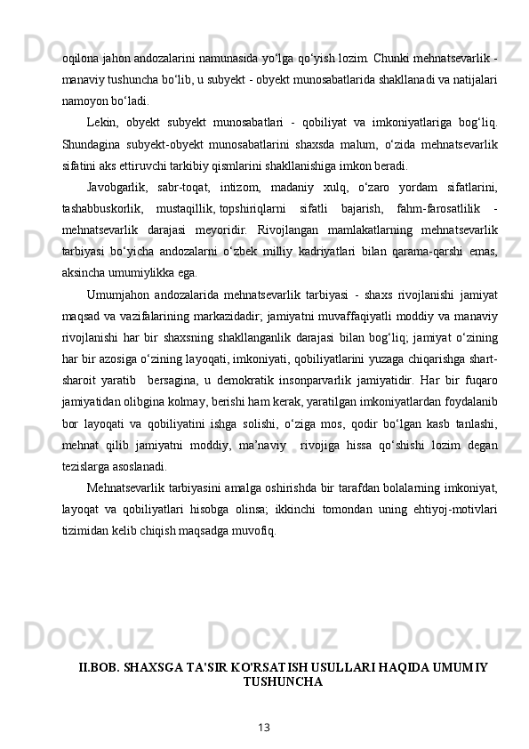 oqilona jahon andozalarini namunasida yo‘lga qo‘yish lozim. Chunki mehnatsevarlik -
manaviy tushuncha bo‘lib, u subyekt - obyekt munosabatlarida shakllanadi va natijalari
namoyon bo‘ladi. 
Lekin,   obyekt   subyekt   munosabatlari   -   qobiliyat   va   imkoniyatlariga   bog‘liq.
Shundagina   subyekt-obyekt   munosabatlarini   shaxsda   malum,   o‘zida   mehnatsevarlik
sifatini aks ettiruvchi tarkibiy qismlarini shakllanishiga imkon beradi. 
Javobgarlik,   sabr-toqat,   intizom,   madaniy   xulq,   o‘zaro   yordam   sifatlarini,
tashabbuskorlik,  mustaqillik,  topshiriqlarni   sifatli   bajarish,   fahm-farosatlilik   -
mehnatsevarlik   darajasi   meyoridir.   Rivojlangan   mamlakatlarning   mehnatsevarlik
tarbiyasi   bo‘yicha   andozalarni   o‘zbek   milliy   kadriyatlari   bilan   qarama-qarshi   emas,
aksincha umumiylikka ega. 
Umumjahon   andozalarida   mehnatsevarlik   tarbiyasi   -   shaxs   rivojlanishi   jamiyat
maqsad  va  vazifalarining  markazidadir;   jamiyatni  muvaffaqiyatli   moddiy va  manaviy
rivojlanishi   har   bir   shaxsning   shakllanganlik   darajasi   bilan   bog‘liq;   jamiyat   o‘zining
har bir azosiga o‘zining layoqati, imkoniyati, qobiliyatlarini yuzaga chiqarishga shart-
sharoit   yaratib     bersagina,   u   demokratik   insonparvarlik   jamiyatidir.   Har   bir   fuqaro
jamiyatidan olibgina kolmay, berishi ham kerak, yaratilgan imkoniyatlardan foydalanib
bor   layoqati   va   qobiliyatini   ishga   solishi,   o‘ziga   mos,   qodir   bo‘lgan   kasb   tanlashi,
mehnat   qilib   jamiyatni   moddiy,   ma’naviy     rivojiga   hissa   qo‘shishi   lozim   degan
tezislarga asoslanadi.  
Mehnatsevarlik tarbiyasini  amalga oshirishda bir tarafdan bolalarning imkoniyat,
layoqat   va   qobiliyatlari   hisobga   olinsa;   ikkinchi   tomondan   uning   ehtiyoj-motivlari
tizimidan kelib chiqish maqsadga muvofiq. 
II.BOB.  SHAXSGA TA'SIR KO'RSATISH USULLARI HAQIDA UMUMIY
TUSHUNCHA
13 