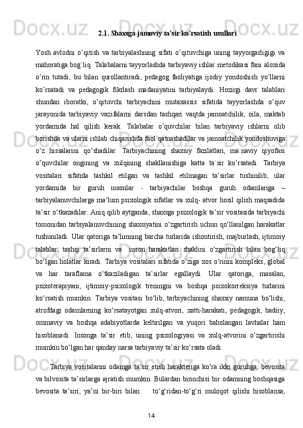 2.1. Shaxsga jamoviy ta'sir ko'rsatish usullari
Yosh   avlodni   o’qitish   va   tarbiyalashning   sifati   o’qituvchiga   uning   tayyorgarligigi   va
mahoratiga bog`liq. Talabalarni tayyorlashda tarbiyaviy ishlar metodikasi fani aloxida
o’rin   tutadi,   bu   bilan   qurollantiradi,   pedagog   faoliyatiga   ijodiy   yondoshish   yo’llarni
ko’rsatadi   va   pedagogik   fikrlash   madaniyatini   tarbiyalaydi.   Hozirgi   davr   talablari
shundan   iboratki,   o’qituvchi   tarbiyachini   mutaxassis   sifatida   tayyorlashda   o’quv
jarayonida   tarbiyaviy   vazifalarni   darsdan   tashqari   vaqtda   jamoatchilik,   oila,   maktab
yordamida   hal   qilish   kerak.   Talabalar   o’quvchilar   bilan   tarbiyaviy   ishlarni   olib
borishda va ularni ishlab chiqarishda faol qatnashadilar va jamoatchilik yondoshuviga
o’z   hissalarini   qo’shadilar.   Tarbiyachining   shaxsiy   fazilatlari,   ma`naviy   qiyofasi
o’quvchilar   ongining   va   xulqining   shakllanishiga   katta   ta`sir   ko’rsatadi.   Tarbiya
vositalari   sifatida   tashkil   etilgan   va   tashkil   etilmagan   ta’sirlar   tushinilib,   ular
yordamida   bir   guruh   insonlar   -   tarbiyachilar   boshqa   guruh   odamlariga   –
tarbiyalanuvchilarga ma’lum psixologik sifatlar va xulq-  atvor  hosil  qilish maqsadida
ta’sir o‘tkazadilar. Aniq qilib aytganda, shaxsga psixologik ta’sir vositasida tarbiyachi
tomonidan tarbiyalanuvchining shaxsiyatini  o‘zgartirish uchun qo‘llanilgan harakatlar
tushuniladi. Ular qatoriga ta’limning barcha turlarida ishontirish, majburlash, ijtimoiy
talablar,   tashqi   ta’sirlarni   va     inson   harakatlari   shaklini   o‘zgartirish   bilan   bog‘liq
bo‘lgan holatlar kiradi.   Tarbiya vositalari sifatida o‘ziga xos o‘rinni kompleks, global
va   har   taraflama   o‘tkaziladigan   ta’sirlar   egallaydi.   Ular   qatoriga,   masalan,
psixoterapiyani,   ijtimoiy-psixologik   treningni   va   boshqa   psixokorreksiya   turlarini
ko‘rsatish   mumkin.   Tarbiya   vositasi   bo‘lib,   tarbiyachining   shaxsiy   namuna   bo‘lishi,
atrofdagi   odamlarning   ko‘rsatayotgan   xulq-atvori,   xatti-harakati,   pedagogik,   badiiy,
ommaviy   va   boshqa   adabiyotlarda   keltirilgan   va   yuqori   baholangan   lavhalar   ham
hisoblanadi.   Insonga   ta’sir   etib,   uning   psixologiyasi   va   xulq-atvorini   o‘zgartirishi
mumkin bo‘lgan har qanday narsa tarbiyaviy ta’sir ko‘rsata oladi. 
Tarbiya   vositalarini   odamga   ta’sir   etish   harakteriga  ko‘ra   ikki   guruhga:   bevosita
va bilvosita ta’sirlarga ajratish mumkin. Bulardan birinchisi  bir  odamning boshqasiga
bevosita   ta’siri,   ya’ni   bir-biri   bilan         to‘g‘ridan-to‘g‘ri   muloqot   qilishi   hisoblansa,
14 