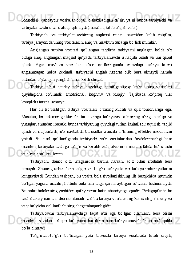 ikkinchisi,   qandaydir   vositalar   orqali   o‘tkaziladigan   ta’sir,   ya’ni   bunda   tarbiyachi   va
tarbiyalanuvchi o‘zaro aloqa qilmaydi (masalan, kitob o‘qish va b.).  
Tarbiyachi   va   tarbiyalanuvchining   anglashi   nuqtai   nazaridan   kelib   chiqilsa,
tarbiya jarayonida uning vositalarini aniq va mavhum turlarga bo‘lish mumkin. 
Anglangan   tarbiya   vositasi   qo‘llangan   taqdirda   tarbiyachi   anglagan   holda   o‘z
oldiga   aniq,   anglangan   maqsad   qo‘yadi,   tarbiyalanuvchi   u   haqida   biladi   va   uni   qabul
qiladi.   Agar   mavhum   vositalar   ta’siri   qo‘llanilganda   sinovdagi   tarbiya   ta’siri
anglanmagan   holda   kechadi,   tarbiyachi   anglab   nazorat   olib   bora   olmaydi   hamda
oldindan o‘ylangan yanglish ta’sir kelib chiqadi. 
Tarbiya   ta’siri   qanday   tarbiya   obyektiga   qaratilganligiga   ko‘ra   uning   vositalari
quyidagicha   bo‘linadi:   emotsional,   kognitiv   va   xulqiy.   Tajribada   ko‘proq   ular
kompleks tarzda uchraydi. 
Har   bir   ko‘rsatilgan   tarbiya   vositalari   o‘zining   kuchli   va   ojiz   tomonlariga   ega.
Masalan,   bir   odamning   ikkinchi   bir   odamga   tarbiyaviy   ta’sirining   o‘ziga   xosligi   va
yutuqlari shundan iboratki bunda tarbiyaning quyidagi turlari ishlatiladi: uqtirish, taqlid
qilish   va   majburlash,   o‘z   navbatida   bu   usullar   asosida   ta’limning   effektiv   mexanizmi
yotadi.   Bu   usul   qo‘llanilganda   tarbiyachi   so‘z   vositalaridan   foydalanmasligi   ham
mumkin, tarbiyalanuvchiga to‘g‘ri  va kerakli  xulq-atvorni  namuna sifatida ko‘rsatishi
va o‘rnak bo‘lishi lozim.  
Tarbiyachi   doimo   o‘zi   istaganidek   barcha   narsani   so‘z   bilan   ifodalab   bera
olmaydi.   Shuning   uchun   ham   to‘g‘ridan-to‘g‘ri   tarbiya   ta’siri   tarbiya   imkoniyatlarini
kengaytiradi. Bundan tashqari, bu vosita bola rivojlanishining ilk bosqichida mumkin
bo‘lgan yagona usuldir, holbuki bola hali unga qarata aytilgan so‘zlarni tushunmaydi.
Bu holat bolalarning yoshidan qat’iy nazar katta ahamiyatga egadir. Pedagogikada bu
usul shaxsiy namuna deb nomlanadi. Ushbu tarbiya vositasining kamchiligi shaxsiy va
vaqt bo‘yicha qo‘llanilishining chegaralanganligidir.  
Тarbiyalovchi   tarbiyalanuvchiga   faqat   o‘zi   ega   bo‘lgan   bilimlarni   bera   olishi
mumkin.   Bundan   tashqari   tarbiyachi   har   doim   ham   tarbiyalanuvchi   bilan   muloqotda
bo‘la olmaydi.  
Тo‘g‘ridan-to‘g‘ri   bo‘lmagan   yoki   bilvosita   tarbiya   vositasida   kitob   orqali,
15 