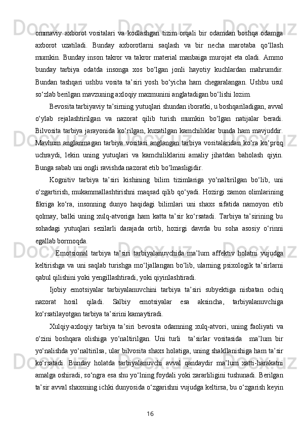 ommaviy   axborot   vositalari   va   kodlashgan   tizim   orqali   bir   odamdan   boshqa   odamga
axborot   uzatiladi.   Bunday   axborotlarni   saqlash   va   bir   necha   marotaba   qo‘llash
mumkin.   Bunday   inson   takror   va   takror   material   manbaiga   murojat   eta   oladi.   Ammo
bunday   tarbiya   odatda   insonga   xos   bo‘lgan   jonli   hayotiy   kuchlardan   mahrumdir.
Bundan   tashqari   ushbu   vosita   ta’siri   yosh   bo‘yicha   ham   chegaralangan.   Ushbu   usul
so‘zlab berilgan mavzuning axloqiy mazmunini anglatadigan bo‘lishi lozim.  
Bevosita tarbiyaviy ta’sirning yutuqlari shundan iboratki, u boshqariladigan, avval
o‘ylab   rejalashtirilgan   va   nazorat   qilib   turish   mumkin   bo‘lgan   natijalar   beradi.
Bilvosita tarbiya jarayonida ko‘rilgan, kuzatilgan kamchiliklar bunda ham  mavjuddir.
Mavhum   anglanmagan   tarbiya   vositasi   anglangan   tarbiya   vositalaridan   ko‘ra   ko‘proq
uchraydi,   lekin   uning   yutuqlari   va   kamchiliklarini   amaliy   jihatdan   baholash   qiyin.
Bunga sabab uni ongli ravishda nazorat etib bo‘lmasligidir. 
Kognitiv   tarbiya   ta’siri   kishining   bilim   tizimlariga   yo‘naltirilgan   bo‘lib,   uni
o‘zgartirish, mukammallashtirishni  maqsad  qilib qo‘yadi. Hozirgi  zamon olimlarining
fikriga   ko‘ra,   insonning   dunyo   haqidagi   bilimlari   uni   shaxs   sifatida   namoyon   etib
qolmay,   balki   uning   xulq-atvoriga   ham   katta   ta’sir   ko‘rsatadi.   Tarbiya   ta’sirining   bu
sohadagi   yutuqlari   sezilarli   darajada   ortib,   hozirgi   davrda   bu   soha   asosiy   o‘rinni
egallab bormoqda.                 
    Emotsional   tarbiya   ta’siri   tarbiyalanuvchida   ma’lum   affektiv   holatni   vujudga
keltirishga  va  uni  saqlab   turishga  mo‘ljallangan bo‘lib, ularning psixologik  ta’sirlarni
qabul qilishini yoki yengillashtiradi, yoki qiyinlashtiradi. 
Ijobiy   emotsiyalar   tarbiyalanuvchini   tarbiya   ta’siri   subyektiga   nisbatan   ochiq
nazorat   hosil   qiladi.   Salbiy   emotsiyalar   esa   aksincha,   tarbiyalanuvchiga
ko‘rsatilayotgan tarbiya ta’sirini kamaytiradi.  
Xulqiy-axloqiy   tarbiya   ta’siri   bevosita   odamning   xulq-atvori,   uning   faoliyati   va
o‘zini   boshqara   olishiga   yo‘naltirilgan.   Uni   turli     ta’sirlar   vositasida     ma’lum   bir
yo‘nalishda yo‘naltirilsa, ular bilvosita shaxs holatiga, uning shakllanishiga ham ta’sir
ko‘rsatadi.   Bunday   holatda   tarbiyalanuvchi   avval   qandaydir   ma’lum   xatti-harakatni
amalga oshiradi, so‘ngra esa shu yo‘lning foydali yoki zararliligini tushunadi. Berilgan
ta’sir avval shaxsning ichki dunyosida o‘zgarishni vujudga keltirsa, bu o‘zgarish keyin
16 