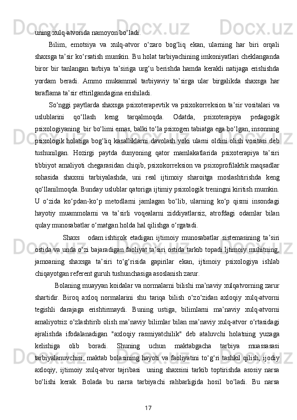 uning xulq-atvorida namoyon bo‘ladi. 
Bilim,   emotsiya   va   xulq-atvor   o‘zaro   bog‘liq   ekan,   ularning   har   biri   orqali
shaxsga ta’sir ko‘rsatish mumkin. Bu holat tarbiyachining imkoniyatlari cheklanganda
biror   bir   tanlangan   tarbiya   ta’siriga   urg‘u   berishda   hamda   kerakli   natijaga   erishishda
yordam   beradi.   Ammo   mukammal   tarbiyaviy   ta’sirga   ular   birgalikda   shaxsga   har
taraflama ta’sir ettirilgandagina erishiladi. 
So‘nggi paytlarda shaxsga psixoterapevtik va psixokorreksion ta’sir vositalari va
uslublarini   qo‘llash   keng   tarqalmoqda.   Odatda,   psixoterapiya   pedagogik
psixologiyaning  bir bo‘limi emas, balki to‘la psixogen tabiatga ega bo‘lgan, insonning
psixologik holatiga bog‘liq kasalliklarni davolash yoki ularni oldini olish vositasi deb
tushunilgan.   Hozirgi   paytda   dunyoning   qator   mamlakatlarida   psixoterapiya   ta’siri
tibbiyot amaliyoti chegarasidan chiqib, psixokorreksion va psixoprofilaktik maqsadlar
sohasida   shaxsni   tarbiyalashda,   uni   real   ijtimoiy   sharoitga   moslashtirishda   keng
qo‘llanilmoqda. Bunday uslublar qatoriga ijtimiy psixologik treningni kiritish mumkin.
U   o‘zida   ko‘pdan-ko‘p   metodlarni   jamlagan   bo‘lib,   ularning   ko‘p   qismi   insondagi
hayotiy   muammolarni   va   ta’sirli   voqealarni   ziddiyatlarsiz,   atrofdagi   odamlar   bilan
qulay munosabatlar o‘rnatgan holda hal qilishga o‘rgatadi. 
        Shaxs  odam  ishtirok   etadigan   ijtimoiy   munosabatlar   sistemasining   ta’siri
ostida va unda o‘zi bajaradigan faoliyat ta’siri ostida tarkib topadi.Ijtimoiy muhitning,
jamoaning   shaxsga   ta’siri   to‘g‘risida   gapirilar   ekan,   ijtimoiy   psixologiya   ishlab
chiqayotgan referent guruh tushunchasiga asoslanish zarur.  
   Bolaning muayyan koidalar va normalarni bilishi ma’naviy xulqatvorning zarur
shartidir.   Biroq   axloq   normalarini   shu   tariqa   bilish   o‘zo‘zidan   axloqiy   xulq-atvorni
tegishli   darajaga   erishtirmaydi.   Buning   ustiga,   bilimlarni   ma’naviy   xulq-atvorni
amaliyotsiz o‘zlashtirib olish ma’naviy bilimlar  bilan ma’naviy xulq-atvor o‘rtasidagi
ajralishda   ifodalanadigan   "axloqiy   rasmiyatchilik"   deb   ataluvchi   holatning   yuzaga
kelishiga   olib   boradi.   Shuning   uchun   maktabgacha   tarbiya   muassasasi
tarbiyalanuvchisi,  maktab  bolasining   hayoti   va  faoliyatini  to‘g‘ri   tashkil  qilish,   ijodiy
axloqiy,   ijtimoiy   xulq-atvor   tajribasi     uning   shaxsini   tarkib   toptirishda   asosiy   narsa
bo‘lishi   kerak.   Bolada   bu   narsa   tarbiyachi   rahbarligida   hosil   bo‘ladi.   Bu   narsa
17 