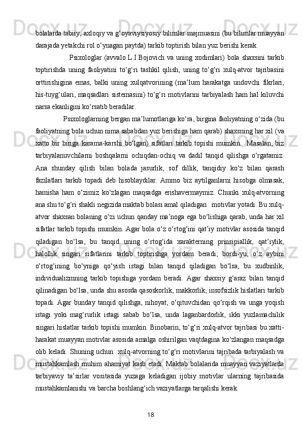 bolalarda tabiiy, axloqiy va g‘oyaviysiyosiy bilimlar majmuasini (bu bilimlar muayyan
darajada yetakchi rol o‘ynagan paytda) tarkib toptirish bilan yuz berishi kerak.  
               Psixologlar  (avvalo L.I.Bojovich va uning xodimlari)  bola shaxsini  tarkib
toptirishda   uning   faoliyatini   to‘g‘ri   tashkil   qilish,   uning   to‘g‘ri   xulq-atvor   tajribasini
orttirishigina   emas,   balki   uning   xulqatvorining   (ma’lum   harakatga   undovchi   fikrlari,
his-tuyg‘ulari, maqsadlari sistemasini) to‘g‘ri motivlarini tarbiyalash ham hal kiluvchi
narsa ekanligini ko‘rsatib beradilar. 
       Psixologlarning bergan ma’lumotlariga ko‘ra, birgina faoliyatning o‘zida (bu
faoliyatning bola uchun nima sababdan yuz berishiga ham qarab) shaxsning har xil (va
xatto  bir  biriga  karama-karshi   bo‘lgan)   sifatlari   tarkib  topishi  mumkin.    Masalan,   biz
tarbiyalanuvchilarni   boshqalarni   ochiqdan-ochiq   va   dadil   tanqid   qilishga   o‘rgatamiz.
Ana   shunday   qilish   bilan   bolada   jasurlik,   sof   dillik,   tanqidiy   ko‘z   bilan   qarash
fazilatlari   tarkib   topadi   deb   hisoblaydilar.   Ammo   biz   aytilganlarni   hisobga   olmasak,
hamisha   ham   o‘zimiz   ko‘zlagan   maqsadga   erishavermaymiz.   Chunki   xulq-atvorning
ana shu to‘g‘ri shakli negizida maktab bolasi amal qiladigan   motivlar yotadi. Bu xulq-
atvor shaxsan bolaning o‘zi uchun qanday ma’noga ega bo‘lishiga qarab, unda har xil
sifatlar tarkib topishi mumkin. Agar bola o‘z o‘rtog‘ini qat’iy motivlar asosida tanqid
qiladigan   bo‘lsa,   bu   tanqid   uning   o‘rtog‘ida   xarakterning   prinsipiallik,   qat’iylik,
halollik   singari   sifatlarini   tarkib   toptirishga   yordam   beradi;   bordi-yu,   o‘z   aybini
o‘rtog‘ining   bo‘yniga   qo‘yish   istagi   bilan   tanqid   qiladigan   bo‘lsa,   bu   xudbinlik,
individualizmning   tarkib   topishiga   yordam   beradi.   Agar   shaxsiy   g‘araz   bilan   tanqid
qilinadigan bo‘lsa, unda shu asosda qasoskorlik, makkorlik, insofsizlik hislatlari tarkib
topadi.   Agar   bunday   tanqid   qilishga,   nihoyat,   o‘qituvchidan   qo‘rqish   va   unga   yoqish
istagi   yoki   mag‘rurlik   istagi   sabab   bo‘lsa,   unda   laganbardorlik,   ikki   yuzlamachilik
singari hislatlar tarkib topishi mumkin. Binobarin, to‘g‘ri xulq-atvor tajribasi bu xatti-
harakat muayyan motivlar asosida amalga oshirilgan vaqtdagina ko‘zlangan maqsadga
olib keladi. Shuning uchun   xulq-atvorning to‘g‘ri motivlarini tajribada tarbiyalash va
mustahkamlash muhim ahamiyat kasb etadi. Maktab bolalarida muayyan vaziyatlarda
tarbiyaviy   ta’sirlar   vositasida   yuzaga   keladigan   ijobiy   motivlar   ularning   tajribasida
mustahkamlanishi va barcha boshlang‘ich vaziyatlarga tarqalishi kerak. 
18 