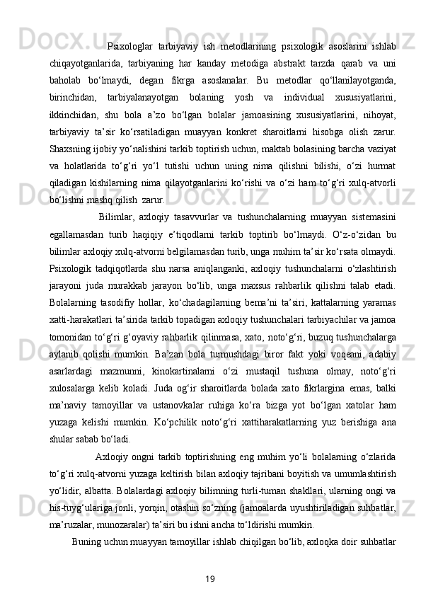               Psixologlar   tarbiyaviy   ish   metodlarining   psixologik   asoslarini   ishlab
chiqayotganlarida,   tarbiyaning   har   kanday   metodiga   abstrakt   tarzda   qarab   va   uni
baholab   bo‘lmaydi,   degan   fikrga   asoslanalar.   Bu   metodlar   qo‘llanilayotganda,
birinchidan,   tarbiyalanayotgan   bolaning   yosh   va   individual   xususiyatlarini,
ikkinchidan,   shu   bola   a’zo   bo‘lgan   bolalar   jamoasining   xususiyatlarini,   nihoyat,
tarbiyaviy   ta’sir   ko‘rsatiladigan   muayyan   konkret   sharoitlarni   hisobga   olish   zarur.
Shaxsning ijobiy yo‘nalishini tarkib toptirish uchun, maktab bolasining barcha vaziyat
va   holatlarida   to‘g‘ri   yo‘l   tutishi   uchun   uning   nima   qilishni   bilishi,   o‘zi   hurmat
qiladigan   kishilarning   nima   qilayotganlarini   ko‘rishi   va   o‘zi   ham   to‘g‘ri   xulq-atvorli
bo‘lishni mashq qilish  zarur. 
            Bilimlar,   axloqiy   tasavvurlar   va   tushunchalarning   muayyan   sistemasini
egallamasdan   turib   haqiqiy   e’tiqodlarni   tarkib   toptirib   bo‘lmaydi.   O‘z-o‘zidan   bu
bilimlar axloqiy xulq-atvorni belgilamasdan turib, unga muhim ta’sir ko‘rsata olmaydi.
Psixologik   tadqiqotlarda   shu   narsa   aniqlanganki,   axloqiy   tushunchalarni   o‘zlashtirish
jarayoni   juda   murakkab   jarayon   bo‘lib,   unga   maxsus   rahbarlik   qilishni   talab   etadi.
Bolalarning   tasodifiy   hollar,   ko‘chadagilarning   bema’ni   ta’siri,   kattalarning   yaramas
xatti-harakatlari ta’sirida tarkib topadigan axloqiy tushunchalari tarbiyachilar va jamoa
tomonidan to‘g‘ri g‘oyaviy rahbarlik qilinmasa, xato, noto‘g‘ri, buzuq tushunchalarga
aylanib   qolishi   mumkin.   Ba’zan   bola   turmushdagi   biror   fakt   yoki   voqeani,   adabiy
asarlardagi   mazmunni,   kinokartinalarni   o‘zi   mustaqil   tushuna   olmay,   noto‘g‘ri
xulosalarga   kelib   koladi.   Juda   og‘ir   sharoitlarda   bolada   xato   fikrlargina   emas,   balki
ma’naviy   tamoyillar   va   ustanovkalar   ruhiga   ko‘ra   bizga   yot   bo‘lgan   xatolar   ham
yuzaga   kelishi   mumkin.   Ko‘pchilik   noto‘g‘ri   xattiharakatlarning   yuz   berishiga   ana
shular sabab bo‘ladi. 
              Axloqiy   ongni   tarkib   toptirishning   eng   muhim   yo‘li   bolalarning   o‘zlarida
to‘g‘ri xulq-atvorni yuzaga keltirish bilan axloqiy tajribani boyitish va umumlashtirish
yo‘lidir, albatta. Bolalardagi  axloqiy bilimning turli-tuman shakllari, ularning ongi  va
his-tuyg‘ulariga jonli, yorqin, otashin so‘zning (jamoalarda uyushtiriladigan suhbatlar,
ma’ruzalar, munozaralar) ta’siri bu ishni ancha to‘ldirishi mumkin. 
 Buning uchun muayyan tamoyillar ishlab chiqilgan bo‘lib, axloqka doir suhbatlar
19 