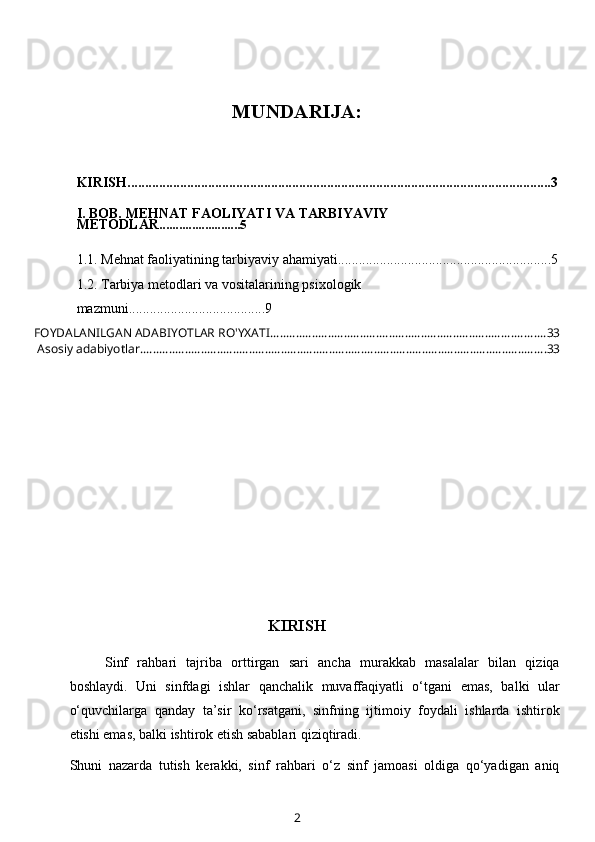 MUNDARIJA:
KIRISH.........................................................................................................................3
I. BOB. MEHNAT FAOLIYATI VA TARBIYAVIY 
METODLAR .........................5
1.1.  Mehnat faoliyatining tarbiyaviy ahamiyati............................................ .................5
1.2.   Tarbiya metodlari va vositalarining psixologik 
mazmuni ........ ...............................9
FOYDALANILGAN ADABIYOTLAR RO'YXATI ...................................................................................... 33
 Asosiy adabiyotlar. .............................................................................................................................. 33
KIRISH
Sinf   rahbari   tajriba   orttirgan   sari   ancha   murakkab   masalalar   bilan   qiziqa
boshlaydi.   Uni   sinfdagi   ishlar   qanchalik   muvaffaqiyatli   o‘tgani   emas,   balki   ular
o‘quvchilarga   qanday   ta’sir   ko‘rsatgani,   sinfning   ijtimoiy   foydali   ishlarda   ishtirok
etishi emas, balki ishtirok etish sabablari qiziqtiradi.
Shuni   nazarda   tutish   kerakki,   sinf   rahbari   o‘z   sinf   jamoasi   oldiga   qo‘yadigan   aniq
2 