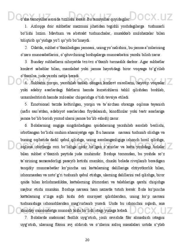 o‘sha tamoyillar asosida tuzilishi kerak. Bu tamoyillar quyidagilar: 
1. Axloqqa   doir   suhbatlar   mazmuni   jihatidan   tegishli   yoshdagilarga     tushunarli
bo‘lishi   lozim.   Mavhum   va   abstrakt   tushunchalar,   murakkab   mulohazalar   bilan
toliqtirib qo‘yishga yo‘l qo‘yib bo‘lmaydi. 
2. Odatda, suhbat o‘tkaziladigan jamoani, uning yo‘nalishini, bu jamoa a’zolarining
o‘zaro munosabatlarini, o‘qituvchining boshqalarga munosabatini yaxshi bilish zarur. 
3. Bunday suhbatlarni  nihoyatda  tez-tez o‘tkazib  turmaslik darkor. Agar  suhbatlar
konkret   sabablar   bilan,   mamlakat   yoki   jamoa   hayotidagi   biror   voqeaga   to‘g‘rilab
o‘tkazilsa, juda yaxshi natija beradi. 
4. Suhbatni   yorqin,   yaxshilab   tanlab   olingan   konkret   misollarni,   hayotiy   voqealar
yoki   adabiy   asarlardagi   faktlarni   hamda   kuzatishlarni   tahlil   qilishdan   boshlab,
umumlashtirish hamda xulosalar chiqarishga o‘tish tavsiya etiladi. 
5. Emotsional   tarzda   keltirilgan,   yorqin   va   ta’sirchan   obrazga   oqilona   tayanish
(nafis   san’atdan,   adabiyot   asarlaridan   foydalanish,   kinofilmlar   yoki   teatr   asarlariga
jamoa bo‘lib borish yoxud ularni jamoa bo‘lib eslash) zarur. 
6. Bolalarning   ongiga   singdiriladigan   qoidalarning   yaxshilab   asoslab   berilishi,
isbotlangan bo‘lishi muhim ahamiyatga ega. Bu hamma     narsani  tushunib olishga va
buning   oqibatida   dadil   qabul   qilishga,   uning   asoslanganligiga   ishonch   hosil   qilishga,
oqilona   isbotlarga   rozi   bo‘lishga   qodir   bo‘lgan   o‘smirlar   va   katta   yoshdagi   bolalar
bilan   suhbat   o‘tkazish   paytida   juda   muhimdir.   Boshqa   tomondan,   bu   yoshda   so‘z
ta’sirining  samaradorligi  pasayib   ketishi  mumkin,  chunki  bolada  rivojlanib  boradigan
tanqidiy   munosabatlar   ko‘pincha   uni   kattalarning   dalillariga   ehtiyotkorlik   bilan,
ishonmasdan va noto‘g‘ri tushunib qabul etishga, ularning dalillarini rad qilishga, biror
qoida   bilan   kelishmaslikka,   kattalarning   iltimoslari   va   talablariga   qarshi   chiqishga
majbur   etishi   mumkin.   Boshqa   narsani   ham   nazarda   tutish   kerak:   Bola   ko‘pincha
kattalarning   o‘ziga   aqlli   kishi   deb   murojaat   qilishlaridan,   uning   ko‘p   narsani
tushunishiga   ishonishlaridan   mag‘rurlanib   yuradi.   Unda   bu   ishonchni   oqlash,   ana
shunday munosabatga munosib kishi bo‘lish istagi yuzaga keladi. 
7. Bolalarda   maksimal   faollik   uyg‘otish,   jonli   ravishda   fikr   almashish   istagini
uyg‘otish,   ularning   fikrini   avj   oldirish   va   o‘zlarini   axloq   masalalari   ustida   o‘ylab
20 