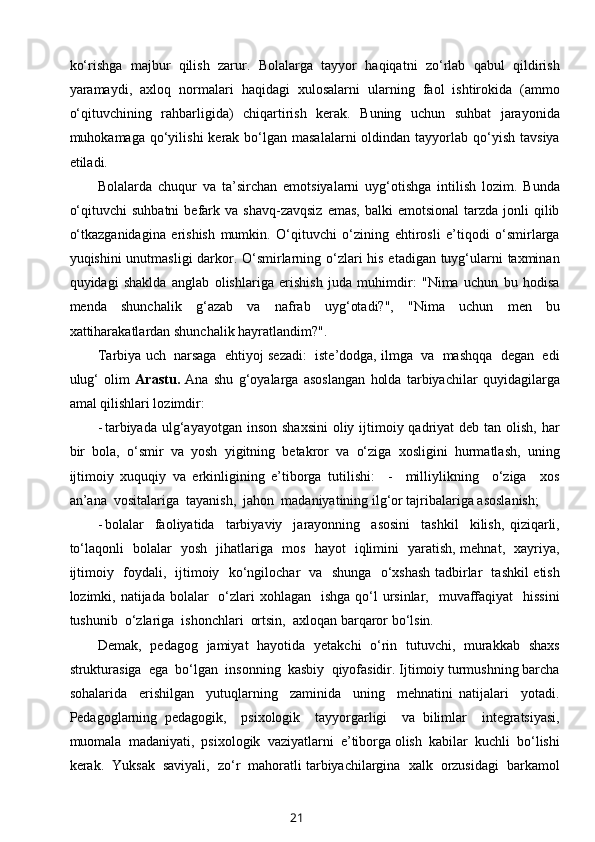 ko‘rishga   majbur   qilish   zarur.   Bolalarga   tayyor   haqiqatni   zo‘rlab   qabul   qildirish
yaramaydi,   axloq   normalari   haqidagi   xulosalarni   ularning   faol   ishtirokida   (ammo
o‘qituvchining   rahbarligida)   chiqartirish   kerak.   Buning   uchun   suhbat   jarayonida
muhokamaga  qo‘yilishi   kerak bo‘lgan masalalarni  oldindan  tayyorlab  qo‘yish  tavsiya
etiladi. 
Bolalarda   chuqur   va   ta’sirchan   emotsiyalarni   uyg‘otishga   intilish   lozim.   Bunda
o‘qituvchi  suhbatni   befark  va  shavq-zavqsiz   emas,  balki  emotsional   tarzda  jonli   qilib
o‘tkazganidagina   erishish   mumkin.   O‘qituvchi   o‘zining   ehtirosli   e’tiqodi   o‘smirlarga
yuqishini  unutmasligi  darkor. O‘smirlarning o‘zlari  his etadigan tuyg‘ularni taxminan
quyidagi   shaklda   anglab   olishlariga   erishish   juda   muhimdir:   "Nima   uchun   bu   hodisa
menda   shunchalik   g‘azab   va   nafrab   uyg‘otadi?",   "Nima   uchun   men   bu
xattiharakatlardan shunchalik hayratlandim?". 
Tarbiya uch  narsaga  ehtiyoj sezadi:  iste’dodga, ilmga  va  mashqqa  degan  edi
ulug‘   olim   Arastu.   Ana   shu   g‘oyalarga   asoslangan   holda   tarbiyachilar   quyidagilarga
amal qilishlari lozimdir:  
- tarbiyada  ulg‘ayayotgan  inson shaxsini  oliy ijtimoiy qadriyat  deb tan olish,  har
bir   bola,   o‘smir   va   yosh   yigitning   betakror   va   o‘ziga   xosligini   hurmatlash,   uning
ijtimoiy   xuquqiy   va   erkinligining   e’tiborga   tutilishi:     -     milliylikning     o‘ziga     xos
an’ana  vositalariga  tayanish,  jahon  madaniyatining ilg‘or tajribalariga asoslanish;  
- bolalar     faoliyatida     tarbiyaviy     jarayonning     asosini     tashkil     kilish,   qiziqarli,
to‘laqonli   bolalar   yosh   jihatlariga   mos   hayot   iqlimini   yaratish, mehnat,   xayriya,
ijtimoiy   foydali,   ijtimoiy   ko‘ngilochar   va   shunga   o‘xshash tadbirlar   tashkil etish
lozimki, natijada bolalar    o‘zlari  xohlagan   ishga  qo‘l  ursinlar,   muvaffaqiyat    hissini
tushunib  o‘zlariga  ishonchlari  ortsin,  axloqan barqaror bo‘lsin.   
Demak,   pedagog   jamiyat   hayotida   yetakchi   o‘rin   tutuvchi,   murakkab   shaxs
strukturasiga  ega  bo‘lgan  insonning  kasbiy  qiyofasidir. Ijtimoiy turmushning barcha
sohalarida     erishilgan     yutuqlarning     zaminida     uning     mehnatini   natijalari     yotadi.
Pedagoglarning   pedagogik,     psixologik     tayyorgarligi     va   bilimlar     integratsiyasi,
muomala  madaniyati,  psixologik  vaziyatlarni  e’tiborga olish  kabilar  kuchli  bo‘lishi
kerak.  Yuksak  saviyali,  zo‘r  mahoratli tarbiyachilargina  xalk  orzusidagi  barkamol
21 