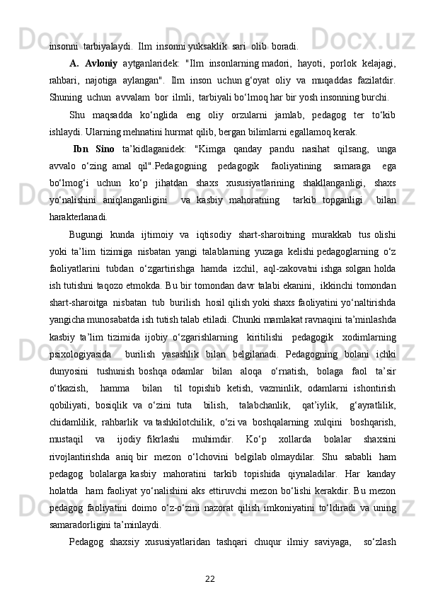 insonni  tarbiyalaydi.  Ilm  insonni yuksaklik  sari  olib  boradi.  
A.  Avloniy    aytganlaridek:  "Ilm  insonlarning madori,  hayoti,  porlok  kelajagi,
rahbari,  najotiga  aylangan".  Ilm  inson  uchun g‘oyat  oliy  va  muqaddas  fazilatdir.
Shuning  uchun  avvalam  bor  ilmli,  tarbiyali bo‘lmoq har bir yosh insonning burchi.  
Shu     maqsadda     ko‘nglida     eng     oliy     orzularni     jamlab,     pedagog     ter     to‘kib
ishlaydi. Ularning mehnatini hurmat qilib, bergan bilimlarni egallamoq kerak. 
  Ibn     Sino     ta’kidlaganidek:     "Kimga     qanday     pandu     nasihat     qilsang,     unga
avvalo   o‘zing   amal   qil".Pedagogning     pedagogik     faoliyatining     samaraga     ega
bo‘lmog‘i     uchun     ko‘p     jihatdan     shaxs     xususiyatlarining     shakllanganligi,     shaxs
yo‘nalishini   aniqlanganligini     va   kasbiy   mahoratning     tarkib   topganligi     bilan
harakterlanadi.  
Bugungi    kunda    ijtimoiy    va    iqtisodiy    shart-sharoitning    murakkab     tus  olishi
yoki  ta’lim  tizimiga  nisbatan  yangi  talablarning  yuzaga  kelishi pedagoglarning  o‘z
faoliyatlarini   tubdan   o‘zgartirishga   hamda   izchil,   aql-zakovatni ishga solgan holda
ish tutishni taqozo etmokda. Bu bir tomondan davr talabi ekanini,   ikkinchi tomondan
shart-sharoitga  nisbatan  tub  burilish  hosil qilish yoki shaxs faoliyatini yo‘naltirishda
yangicha munosabatda ish tutish talab etiladi. Chunki mamlakat ravnaqini ta’minlashda
kasbiy   ta’lim   tizimida   ijobiy   o‘zgarishlarning     kiritilishi     pedagogik     xodimlarning
psixologiyasida     burilish   yasashlik   bilan   belgilanadi.   Pedagogning   bolani   ichki
dunyosini     tushunish   boshqa   odamlar     bilan     aloqa     o‘rnatish,     bolaga     faol     ta’sir
o‘tkazish,     hamma     bilan     til   topishib   ketish,   vazminlik,   odamlarni   ishontirish
qobiliyati,   bosiqlik   va   o‘zini   tuta     bilish,     talabchanlik,     qat’iylik,     g‘ayratlilik,
chidamlilik,  rahbarlik  va tashkilotchilik,  o‘zi va  boshqalarning  xulqini   boshqarish,
mustaqil     va     ijodiy   fikrlashi     muhimdir.     Ko‘p     xollarda     bolalar     shaxsini
rivojlantirishda   aniq bir   mezon   o‘lchovini   belgilab olmaydilar.   Shu   sababli    ham
pedagog     bolalarga   kasbiy     mahoratini     tarkib     topishida     qiynaladilar.     Har     kanday
holatda     ham   faoliyat   yo‘nalishini   aks   ettiruvchi   mezon   bo‘lishi   kerakdir.   Bu   mezon
pedagog   faoliyatini   doimo   o‘z-o‘zini   nazorat   qilish   imkoniyatini   to‘ldiradi   va   uning
samaradorligini ta’minlaydi.  
Pedagog   shaxsiy   xususiyatlaridan   tashqari   chuqur   ilmiy   saviyaga,     so‘zlash
22 